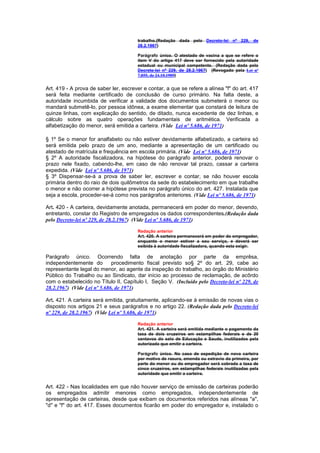 trabalho.(Redação dada pelo Decreto-lei nº 229, de
                                       28.2.1967)

                                       Parágrafo único. O atestado de vacina a que se refere o
                                       item V do artigo 417 deve ser fornecido pela autoridade
                                       estadual ou municipal competente. (Redação dada pelo
                                       Decreto-lei nº 229, de 28.2.1967) (Revogado pela Lei nº
                                       7.855, de 24.10.1989)


Art. 419 - A prova de saber ler, escrever e contar, a que se refere a alínea "f" do art. 417
será feita mediante certificado de conclusão de curso primário. Na falta deste, a
autoridade incumbida de verificar a validade dos documentos submeterá o menor ou
mandará submetê-lo, por pessoa idônea, a exame elementar que constará de leitura de
quinze linhas, com explicação do sentido, de ditado, nunca excedente de dez linhas, e
cálculo sobre as quatro operações fundamentais de aritmética. Verificada a
alfabetização do menor, será emitida a carteira. (Vide Lei nº 5.686, de 1971)

§ 1º Se o menor for analfabeto ou não estiver devidamente alfabetizado, a carteira só
será emitida pelo prazo de um ano, mediante a apresentação de um certificado ou
atestado de matrícula e frequência em escola primária. (Vide Lei nº 5.686, de 1971)
§ 2º A autoridade fiscalizadora, na hipótese do parágrafo anterior, poderá renovar o
prazo nele fixado, cabendo-lhe, em caso de não renovar tal prazo, cassar a carteira
expedida. (Vide Lei nº 5.686, de 1971)
§ 3º Dispensar-se-á a prova de saber ler, escrever e contar, se não houver escola
primária dentro do raio de dois quilômetros da sede do estabelecimento em que trabalhe
o menor e não ocorrer a hipótese prevista no parágrafo único do art. 427. Instalada que
seja a escola, proceder-se-á como nos parágrafos anteriores. (Vide Lei nº 5.686, de 1971)

Art. 420 - A carteira, devidamente anotada, permanecerá em poder do menor, devendo,
entretanto, constar do Registro de empregados os dados correspondentes.(Redação dada
pelo Decreto-lei nº 229, de 28.2.1967) (Vide Lei nº 5.686, de 1971)

                                       Redação anterior
                                       Art. 420. A carteira permanecerá em poder do empregador,
                                       enquanto o menor estiver a seu serviço, e deverá ser
                                       exibida à autoridade fiscalizadora, quando esta exigir.

Parágrafo único. Ocorrendo falta de anotação por parte da emprêsa,
independentemente do         procedimento fiscal previsto so§ 2º do art. 29, cabe ao
representante legal do menor, ao agente da inspeção do trabalho, ao órgão do Ministério
Público do Trabalho ou ao Sindicato, dar início ao processo de reclamação, de acôrdo
com o estabelecido no Título II, Capítulo I, Seção V. (Incluído pelo Decreto-lei nº 229, de
28.2.1967) (Vide Lei nº 5.686, de 1971)

Art. 421. A carteira será emitida, gratuitamente, aplicando-se à emissão de novas vias o
disposto nos artigos 21 e seus parágrafos e no artigo 22. (Redação dada pelo Decreto-lei
nº 229, de 28.2.1967) (Vide Lei nº 5.686, de 1971)

                                       Redação anterior
                                       Art. 421. A carteira será emitida mediante o pagamento da
                                       taxa de dois cruzeiros em estampilhas federais e de 20
                                       centavos do selo de Educação e Saude, inutilizados pela
                                       autorizada que emitir a carteira.

                                       Parágrafo único. No caso de expedição de nova carteira
                                       por motivo de rasura, emenda ou extravio da primeira, por
                                       parte do menor ou do empregador será cobrada a taxa de
                                       cinco cruzeiros, em estampilhas federais inutilizadas pela
                                       autoridade que emitir a carteira.


Art. 422 - Nas localidades em que não houver serviço de emissão de carteiras poderão
os empregados admitir menores como empregados, independentemente de
apresentação de carteiras, desde que exibam os documentos referidos nas alíneas "a",
"d" e "f" do art. 417. Esses documentos ficarão em poder do empregador e, instalado o
 