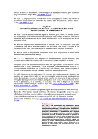 serviço de emissão de carteiras, serão entregues à repartição emissora, para os efeitos
do§ 2º do referido artigo. (Vide Lei nº 5.686, de 1971)

Art. 423 - O empregador não poderá fazer outras anotações na carteira de trabalho e
previdência social além das referentes ao salário, data da admissão, férias e saída.
(Vide Lei nº 5.686, de 1971)

                                 SEÇÃO IV
            DOS DEVERES DOS RESPONSÁVEIS LEGAIS DE MENORES E DOS
                      EMPREGADORES DA APRENDIZAGEM

Art. 424 - É dever dos responsáveis legais de menores, pais, mães, ou tutores, afastá-
los de empregos que diminuam consideravelmente o seu tempo de estudo, reduzam o
tempo de repouso necessário à sua saúde e constituição física, ou prejudiquem a sua
educação moral.

Art. 425 - Os empregadores de menores de 18 (dezoito) anos são obrigados a velar pela
observância, nos seus estabelecimentos ou empresas, dos bons costumes e da
decência pública, bem como das regras da segurança e da medicina do trabalho.

Art. 426 - É dever do empregador, na hipótese do art. 407, proporcionar ao menor todas
as facilidades para mudar de serviço.

Art. 427 - O empregador, cuja empresa ou estabelecimento ocupar menores, será
obrigado a conceder-lhes o tempo que for necessário para a freqüência às aulas.

Parágrafo único - Os estabelecimentos situados em lugar onde a escola estiver a maior
distancia que 2 (dois) quilômetros, e que ocuparem, permanentemente, mais de 30
(trinta) menores analfabetos, de 14 (quatorze) a 18 (dezoito) anos, serão obrigados a
manter local apropriado em que lhes seja ministrada a instrução primária.

Art. 428. Contrato de aprendizagem é o contrato de trabalho especial, ajustado por
escrito e por prazo determinado, em que o empregador se compromete a assegurar ao
maior de quatorze e menor de dezoito anos, inscrito em programa de aprendizagem,
formação técnico-profissional metódica, compatível com o seu desenvolvimento físico,
moral e psicológico, e o aprendiz, a executar, com zelo e diligência, as tarefas
necessárias a essa formação. (Redação dada pela Lei nº 10.097, de 19.12.2000) (Vide
Medida Provisória nº 251, de 2005)

§ 1o A validade do contrato de aprendizagem pressupõe anotação na Carteira de
Trabalho e Previdência Social, matrícula e freqüência do aprendiz na escola, caso
não haja concluído o ensino médio, e inscrição em programa de aprendizagem
desenvolvido sob orientação de entidade qualificada em formação técnico-
profissional metódica. Alterado pela LEI Nº 11.788 - DE 25 DE SETEMBRO DE 2008 – DOU DE
26/9/2008

                                      Redação anterior
                                      Art. 428 - As Instituições de Previdência Social,
                                      diretamente, ou com a colaboração dos empregadores,
                                      considerando condições e recursos locais, promoverá a
                                      criação de colônias climáticas, situadas à beira-mar e na
                                      montanha, financiando a permanência dos menores
                                      trabalhadores em grupos conforme a idade e condições
                                      individuais, durante o período de férias ou quando se
                                      torne necessário, oferecendo todas as garantias para o
                                      aperfeiçoamento de sua saúde. Da mesma forma será
                                      incentivada, nas horas de lazer, a freqüência regular aos
                                      campos de recreio, estabelecimentos congêneres e obras
                                      sociais idôneas, onde possa o menor desenvolver os
                                      hábitos de vida coletiva em ambiente saudável para o
                                      corpo e para o espírito.
 