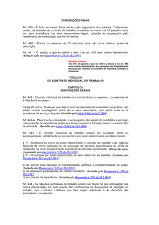 DISPOSIÇÕES FINAIS

Art. 439 - É lícito ao menor firmar recibo pelo pagamento dos salários. Tratando-se,
porém, de rescisão do contrato de trabalho, é vedado ao menor de 18 (dezoito) anos
dar, sem assistência dos seus responsáveis legais, quitação ao empregador pelo
recebimento da indenização que lhe for devida.

Art. 440 - Contra os menores de 18 (dezoito) anos não corre nenhum prazo de
prescrição.

Art. 441 - O quadro a que se refere o item I do art. 405 será revisto bienalmente.
(Redação dada pelo Decreto-lei nº 229, de 28.2.1967)

                                       Redação anterior
                                       Art. 441. O quadro a que se refere a alínea a do art. 405
                                       será revisto bienalmente, por proposta do Departamento
                                       Nacional do Trabalho ao ministro do Trabalho, Indústria e
                                       Comércio.


                                  TÍTULO IV
                     DO CONTRATO INDIVIDUAL DO TRABALHO

                                    CAPÍTULO I
                                DISPOSIÇÕES GERAIS

Art. 442 - Contrato individual de trabalho é o acordo tácito ou expresso, correspondente
à relação de emprego.

Parágrafo único - Qualquer que seja o ramo de atividade da sociedade cooperativa, não
existe vínculo empregatício entre ela e seus associados, nem entre estes e os
tomadores de serviços daquela. (Incluído pela Lei nº 8.949, de 9.12.1994)

Art. 442-A. Para fins de contratação, o empregador não exigirá do candidato a emprego
comprovação de experiência prévia por tempo superior a 6 (seis) meses no mesmo tipo
de atividade. . (Incluído pela Lei nº 11.644, de 10.3.2008)

Art. 443 - O contrato individual de trabalho poderá ser acordado tácita ou
expressamente, verbalmente ou por escrito e por prazo determinado ou indeterminado.

§ 1º - Considera-se como de prazo determinado o contrato de trabalho cuja vigência
dependa de termo prefixado ou da execução de serviços especificados ou ainda da
realização de certo acontecimento suscetível de previsão aproximada. (Parágrafo único
renumerado pelo Decreto-lei nº 229, de 28.2.1967)
§ 2º - O contrato por prazo determinado só será válido em se tratando: (Incluído pelo
Decreto-lei nº 229, de 28.2.1967)

a) de serviço cuja natureza ou transitoriedade justifique a predeterminação do prazo;
(Incluída pelo Decreto-lei nº 229, de 28.2.1967)
b) de atividades empresariais de caráter transitório; (Incluída pelo Decreto-lei nº 229, de
28.2.1967)
c) de contrato de experiência. (Incluída pelo Decreto-lei nº 229, de 28.2.1967)

Art. 444 - As relações contratuais de trabalho podem ser objeto de livre estipulação das
partes interessadas em tudo quanto não contravenha às disposições de proteção ao
trabalho, aos contratos coletivos que lhes sejam aplicáveis e às decisões das
autoridades competentes.
 