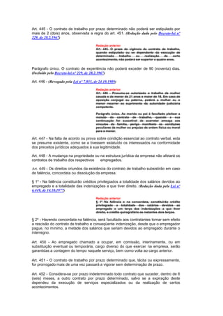 Art. 445 - O contrato de trabalho por prazo determinado não poderá ser estipulado por
mais de 2 (dois) anos, observada a regra do art. 451. (Redação dada pelo Decreto-lei nº
229, de 28.2.1967)

                                         Redação anterior
                                         Art. 445. O prazo de vigência de contrato de trabalho,
                                         quando estipulado ou se dependente da execução de
                                         determinado    trabalho   ou    realização    de   certo
                                         acontecimento, não poderá ser superior a quatro anos.


Parágrafo único. O contrato de experiência não poderá exceder de 90 (noventa) dias.
(Incluído pelo Decreto-lei nº 229, de 28.2.1967)

Art. 446 - (Revogado pela Lei nº 7.855, de 24.10.1989)

                                         Redação anterior
                                         Art. 446 - Presume-se autorizado o trabalho da mulher
                                         casada e do menor de 21 anos e maior de 18. Em caso de
                                         oposição conjugal ou paterna, poderá a mulher ou o
                                         menor recorrer ao suprimento da autoridade judiciária
                                         competente.

                                         Parágrafo único. Ao marido ou pai é facultado pleitear a
                                         recisão do contrato de trabalho, quando a sua
                                         continuação for suscetível de acarretar ameaça aos
                                         vínculos da família, perigo manifesto às condições
                                         peculiares da mulher ou prejuízo de ordem física ou moral
                                         para o menor.

Art. 447 - Na falta de acordo ou prova sobre condição essencial ao contrato verbal, esta
se presume existente, como se a tivessem estatuído os interessados na conformidade
dos preceitos jurídicos adequados à sua legitimidade.

Art. 448 - A mudança na propriedade ou na estrutura jurídica da empresa não afetará os
contratos de trabalho dos respectivos  empregados.

Art. 449 - Os direitos oriundos da existência do contrato de trabalho subsistirão em caso
de falência, concordata ou dissolução da empresa.

§ 1º - Na falência constituirão créditos privilegiados a totalidade dos salários devidos ao
empregado e a totalidade das indenizações a que tiver direito. (Redação dada pela Lei nº
6.449, de 14.10.1977)

                                         Redação anterior
                                         § 1º Na falência e na concordata, constituirão crédito
                                         privilegiado a totalidade dos salários devidos ao
                                         empregado e um terço das indenizações a que tiver
                                         direito, e crédito quirografário os restantes dois terços.

§ 2º - Havendo concordata na falência, será facultado aos contratantes tornar sem efeito
a rescisão do contrato de trabalho e conseqüente indenização, desde que o empregador
pague, no mínimo, a metade dos salários que seriam devidos ao empregado durante o
interregno.

Art. 450 - Ao empregado chamado a ocupar, em comissão, interinamente, ou em
substituição eventual ou temporária, cargo diverso do que exercer na empresa, serão
garantidas a contagem do tempo naquele serviço, bem como volta ao cargo anterior.

Art. 451 - O contrato de trabalho por prazo determinado que, tácita ou expressamente,
for prorrogado mais de uma vez passará a vigorar sem determinação de prazo.

Art. 452 - Considera-se por prazo indeterminado todo contrato que suceder, dentro de 6
(seis) meses, a outro contrato por prazo determinado, salvo se a expiração deste
dependeu da execução de serviços especializados ou da realização de certos
acontecimentos.
 