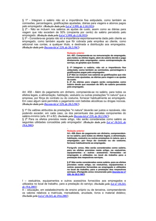 § 1º - Integram o salário não só a importância fixa estipulada, como também as
comissões, percentagens, gratificações ajustadas, diárias para viagens e abonos pagos
pelo empregador. (Redação dada pela Lei nº 1.999, de 1.10.1953)
§ 2º - Não se incluem nos salários as ajudas de custo, assim como as diárias para
viagem que não excedam de 50% (cinqüenta por cento) do salário percebido pelo
empregado. (Redação dada pela Lei nº 1.999, de 1.10.1953)
§ 3º - Considera-se gorjeta não só a importância espontaneamente dada pelo cliente ao
empregado, como também aquela que fôr cobrada pela emprêsa ao cliente, como
adicional nas contas, a qualquer título, e destinada a distribuição aos empregados.
(Redação dada pelo Decreto-lei nº 229, de 28.2.1967)

                                       Redação anterior
                                       Art. 457. Compreende-se na remuneração do empregado,
                                       para todos os efeitos legais, alem do salário devido e pago
                                       diretamente pelo empregador, como contraprestação do
                                       serviço, as gorjetas que receber.

                                       § 1º Integram o salário, não só a importância fixa
                                       estipulada, coma também as comissões, percentagens e
                                       gratificações pagas pelo empregador.
                                       § 2º Não se incluem nos salários as gratificações que não
                                       tenham sido ajustadas, as diárias para viagem e as ajudas
                                       de custo.
                                       § 3º As diárias para viagem serão computadas como
                                       salário desde que excedam de 50% do salário percebido
                                       pelo empregado.

Art. 458 - Além do pagamento em dinheiro, compreende-se no salário, para todos os
efeitos legais, a alimentação, habitação, vestuário ou outras prestações "in natura" que a
empresa, por fôrça do contrato ou do costume, fornecer habitualmente ao empregado.
Em caso algum será permitido o pagamento com bebidas alcoólicas ou drogas nocivas.
(Redação dada pelo Decreto-lei nº 229, de 28.2.1967)

§ 1º Os valôres atribuídos às prestações "in natura" deverão ser justos e razoáveis, não
podendo exceder, em cada caso, os dos percentuais das parcelas componentes do
salário-mínimo (arts. 81 e 82). (Incluído pelo Decreto-lei nº 229, de 28.2.1967)
    o
§ 2 Para os efeitos previstos neste artigo, não serão consideradas como salário as
seguintes utilidades concedidas pelo empregador: (Redação dada pela Lei nº 10.243, de
19.6.2001)

                                       Redação anterior
                                       Art. 458 Alem do pagamento em dinheiro, compreendem-
                                       se no salário, para todos os efeitos legais, a alimentação,
                                       habitação, vestuário ou outras prestações in natura, que o
                                       empregador, por força do contrato ou do costume,
                                       fornecer habitualmente ao empregado.

                                       Parágrafo único. Não serão considerados como salário,
                                       para os efeitos previstos neste artigo, os vestuários,
                                       equipamentos e outros acessórios fornecidos ao
                                       empregado e utilizados no local de trabalho para a
                                       prestação dos respectivos serviços.

                                       § 2º Não serão considerados como salário, para os efeitos
                                       previstos neste artigo, os vestuários, equipamentos e
                                       outros acessórios fornecidos ao empregado e utilizados
                                       no local de trabalho, para a prestação dos respectivos
                                       serviços. (Parágrafo único renumerado pelo Decreto-lei nº
                                       229, de 28.2.1967)


I – vestuários, equipamentos e outros acessórios fornecidos aos empregados e
utilizados no local de trabalho, para a prestação do serviço; (Incluído pela Lei nº 10.243,
de 19.6.2001)
II – educação, em estabelecimento de ensino próprio ou de terceiros, compreendendo
os valores relativos a matrícula, mensalidade, anuidade, livros e material didático;
(Incluído pela Lei nº 10.243, de 19.6.2001)
 