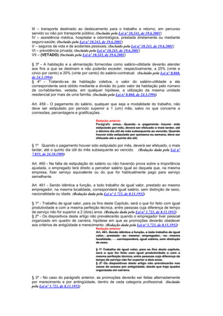 III – transporte destinado ao deslocamento para o trabalho e retorno, em percurso
servido ou não por transporte público; (Incluído pela Lei nº 10.243, de 19.6.2001)
IV – assistência médica, hospitalar e odontológica, prestada diretamente ou mediante
seguro-saúde; (Incluído pela Lei nº 10.243, de 19.6.2001)
V – seguros de vida e de acidentes pessoais; (Incluído pela Lei nº 10.243, de 19.6.2001)
VI – previdência privada; (Incluído pela Lei nº 10.243, de 19.6.2001)
VII – (VETADO) (Incluído pela Lei nº 10.243, de 19.6.2001)

§ 3º - A habitação e a alimentação fornecidas como salário-utilidade deverão atender
aos fins a que se destinam e não poderão exceder, respectivamente, a 25% (vinte e
cinco por cento) e 20% (vinte por cento) do salário-contratual. (Incluído pela Lei nº 8.860,
de 24.3.1994)
§ 4º - Tratando-se de habitação coletiva, o valor do salário-utilidade a ela
correspondente será obtido mediante a divisão do justo valor da habitação pelo número
de co-habitantes, vedada, em qualquer hipótese, a utilização da mesma unidade
residencial por mais de uma família. (Incluído pela Lei nº 8.860, de 24.3.1994)

Art. 459 - O pagamento do salário, qualquer que seja a modalidade do trabalho, não
deve ser estipulado por período superior a 1 (um) mês, salvo no que concerne a
comissões, percentagens e gratificações.

                                       Redação anterior
                                       Parágrafo único. Quando o pagamento houver sido
                                       estipulado por mês, deverá ser efetuado o mais tardar, até
                                       o décimo dia útil do mês subsequente ao vencido. Quando
                                       houver sido estipulado por quinzena ou semana, deve ser
                                       efetuado até o quinto dia útil.

§ 1º Quando o pagamento houver sido estipulado por mês, deverá ser efetuado, o mais
tardar, até o quinto dia útil do mês subsequente ao vencido. (Redação dada pela Lei nº
7.855, de 24.10.1989)

Art. 460 - Na falta de estipulação do salário ou não havendo prova sobre a importância
ajustada, o empregado terá direito a perceber salário igual ao daquela que, na mesma
empresa, fizer serviço equivalente ou do que for habitualmente pago para serviço
semelhante.

Art. 461 - Sendo idêntica a função, a todo trabalho de igual valor, prestado ao mesmo
empregador, na mesma localidade, corresponderá igual salário, sem distinção de sexo,
nacionalidade ou idade. (Redação dada pela Lei nº 1.723, de 8.11.1952)

§ 1º - Trabalho de igual valor, para os fins deste Capítulo, será o que for feito com igual
produtividade e com a mesma perfeição técnica, entre pessoas cuja diferença de tempo
de serviço não for superior a 2 (dois) anos. (Redação dada pela Lei nº 1.723, de 8.11.1952)
§ 2º - Os dispositivos deste artigo não prevalecerão quando o empregador tiver pessoal
organizado em quadro de carreira, hipótese em que as promoções deverão obedecer
aos critérios de antigüidade e merecimento. (Redação dada pela Lei nº 1.723, de 8.11.1952)
                                       Redação anterior
                                       Art. 461. Sendo idêntica a função, a todo trabalho de igual
                                       valor, prestado ao mesmo empregador, na mesma
                                       localidade,   corresponderá, igual salário, sem distinção
                                       de sexo.

                                       § 1º Trabalho de igual valor, para os fins deste capítulo,
                                       será o que for feito com igual produtividade e com a
                                       mesma perfeição técnica, entre pessoas cuja diferença de
                                       tempo de serviço não for superior a dois anos.
                                       § 2º Os dispositivos deste artigo não prevalecerão nos
                                       casos de acesso por antigüidade, desde que haja quadro
                                       organizado em carreira.

§ 3º - No caso do parágrafo anterior, as promoções deverão ser feitas alternadamente
por merecimento e por antingüidade, dentro de cada categoria profissional. (Incluído
pela Lei nº 1.723, de 8.11.1952)
 