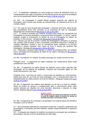 § 4º - O trabalhador readaptado em nova função por motivo de deficiência física ou
mental atestada pelo órgão competente da Previdência Social não servirá de paradigma
para fins de equiparação salarial. (Incluído pela Lei nº 5.798, de 31.8.1972)

Art. 462 - Ao empregador é vedado efetuar qualquer desconto nos salários do
empregado, salvo quando este resultar de adiantamentos, de dispositvos de lei ou de
contrato coletivo.

§ 1º - Em caso de dano causado pelo empregado, o desconto será lícito, desde de que
esta possibilidade tenha sido acordada ou na ocorrência de dolo do empregado.
(Parágrafo único renumerado pelo Decreto-lei nº 229, de 28.2.1967)
§ 2º - É vedado à emprêsa que mantiver armazém para venda de mercadorias aos
empregados ou serviços estimados a proporcionar-lhes prestações " in natura " exercer
qualquer coação ou induzimento no sentido de que os empregados se utilizem do
armazém ou dos serviços. (Incluído pelo Decreto-lei nº 229, de 28.2.1967)
§ 3º - Sempre que não fôr possível o acesso dos empregados a armazéns ou serviços
não mantidos pela Emprêsa, é lícito à autoridade competente determinar a adoção de
medidas adequadas, visando a que as mercadorias sejam vendidas e os serviços
prestados a preços razoáveis, sem intuito de lucro e sempre em benefício das
empregados. (Incluído pelo Decreto-lei nº 229, de 28.2.1967)
§ 4º - Observado o disposto neste Capítulo, é vedado às emprêsas limitar, por qualquer
forma, a liberdade dos empregados de dispôr do seu salário. (Incluído pelo Decreto-lei nº
229, de 28.2.1967)

Art. 463 - A prestação, em espécie, do salário será paga em moeda corrente do País.

Parágrafo único - O pagamento do salário realizado com inobservância deste artigo
considera-se como não feito.

Art. 464 - O pagamento do salário deverá ser efetuado contra recibo, assinado pelo
empregado; em se tratando de analfabeto, mediante sua impressão digital, ou, não
sendo esta possível, a seu rogo.

Parágrafo único. Terá força de recibo o comprovante de depósito em conta bancária,
aberta para esse fim em nome de cada empregado, com o consentimento deste, em
estabelecimento de crédito próximo ao local de trabalho. (Parágrafo incluído pela Lei nº
9.528, de 10.12.1997)

Art. 465. O pagamento dos salários será efetuado em dia útil e no local do trabalho,
dentro do horário do serviço ou imediatamente após o encerramento deste, salvo
quando efetuado por depósito em conta bancária, observado o disposto no artigo
anterior. (Redação dada pela Lei nº 9.528, de 10.12.1997)

                                      Redação anterior
                                      465. O pagamento dos salários será efetuado em dia útil e
                                      no local do trabalho, dentro do horário do serviço ou
                                      imediatamente após o encerramento deste.

Art. 466 - O pagamento de comissões e percentagens só é exigível depois de ultimada a
transação a que se referem.

§ 1º - Nas transações realizadas por prestações sucessivas, é exigível o pagamento das
percentagens e comissões que lhes disserem respeito proporcionalmente à respectiva
liquidação.
§ 2º - A cessação das relações de trabalho não prejudica a percepção das comissões e
percentagens devidas na forma estabelecida por este artigo.
 