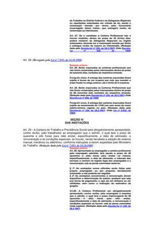 do Trabalho no Distrito Federal e às Delegacias Regionais
                                         ou repartições autorizadas em virtude de lei, sendo a
                                         reclamação tomada por termo pelo funcionário
                                         encarregado desse mister, que entregará recibo da
                                         reclamação ao interessado.

                                         Art. 27. Se o candidato à Carteira Profissional não a
                                         houver recebido, dentro do prazo de 30 (trinta) dias,
                                         poderá reclamar às Delegacias Regionais ou órgãos
                                         autorizados, devendo ser a reclamação tomada por têrmo
                                         e entregue recibo da mesma ao interessado. (Redação
                                         dada pelo Decreto-lei nº 229, de 28.2.1967) (Vide Decreto-
                                         Lei          nº           926,          de          1969)



Art. 28. (Revogado pela Lei nº 7.855, de 24.10.1989)
                                         Redação anterior
                                         Art. 28. Serão arquivadas as carteiras profissionais que
                                         não forem reclamadas pelos interessados dentro do prazo
                                         de sessenta dias, contados da respectiva emissão.

                                         Parágrafo único. A entrega das carteiras arquivadas ficará
                                         sujeita à busca de um cruzeiro por mês que exceder o
                                         prazo fixado no artigo anterior, ate o limite de 5 cruzeiros.

                                         Art. 28. Serão arquivadas as Carteiras Profissionais que
                                         não forem reclamadas pelos interessados dentro do prazo
                                         de 90 (noventa) dias contados da respectiva emissão.
                                         (Redação dada pelo Decreto-lei nº 229, de 28.2.1967) (Vide
                                         Decreto-Lei nº 926, de 1969)

                                         Parágrafo único. A entrega das carteiras arquivadas ficará
                                         sujeita ao emolumento de 1/100 (um cem avos) do maior
                                         salário-mínimo vigente no país. (Redação dada pelo
                                         Decreto-lei nº 229, de 28.2.1967) (Vide Lei nº 8.522, de
                                         1992)


                                        SEÇÃO IV
                                     DAS ANOTAÇÕES

Art. 29 - A Carteira de Trabalho e Previdência Social será obrigatoriamente apresentada,
contra recibo, pelo trabalhador ao empregador que o admitir, o qual terá o prazo de
quarenta e oito horas para nela anotar, especificamente, a data de admissão, a
remuneração e as condições especiais, se houver, sendo facultada a adoção de sistema
manual, mecânico ou eletrônico, conforme instruções a serem expedidas pelo Ministério
do Trabalho. (Redação dada pela Lei nº 7.855, de 24.10.1989)
                                         Redação anterior
                                         Art. 29. Apresentada ao empregador a carteira profissional
                                         pelo empregado admitido, terá aquele o prazo de 48
                                         (quarenta e oito) horas para anotar na mesma,
                                         especificadamente, a data de admissão, a natureza dos
                                         serviços o número no registo legal dos empregados e a
                                         remuneração, sob as penas cominadas nesta lei.

                                         § 1º As anotações acima referidas serão feitas pelo
                                         próprio empregador ou por preposto devidamente
                                         autorizado, e não poderão ser negadas.
                                         § 2º As anotações concernentes à remuneração devem
                                         especificar a determinação do salário, qualquer que seja
                                         sua forma de pagamento, e seja ele em dinheiro ou em
                                         utilidades, bem como a indicação da estimativa de
                                         gorgeta.

                                         Art.29. A Carteira Profissional ser obrigatòriamente
                                         apresentada, contra recibo, pelo empregado à emprêsa
                                         que o admitir, a qual terá o prazo improrrogável de 48
                                         (quarenta    e    oito)  horas    para   nela     anotar,
                                         especificadamente a data de admissão, a remuneração e
                                         condições especiais se houver, sob as penas cominadas
                                         neste capítulo. (Redação dada pelo Decreto-lei nº 229, de
                                         28.2.1967)
 