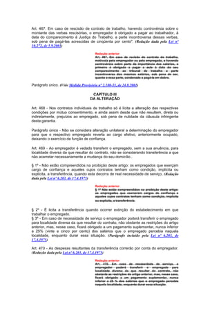 Art. 467. Em caso de rescisão de contrato de trabalho, havendo controvérsia sobre o
montante das verbas rescisórias, o empregador é obrigado a pagar ao trabalhador, à
data do comparecimento à Justiça do Trabalho, a parte incontroversa dessas verbas,
sob pena de pagá-las acrescidas de cinqüenta por cento". (Redação dada pela Lei nº
10.272, de 5.9.2001)

                                       Redação anterior
                                       Art. 467. Em caso de recisão do contrato do trabalho,
                                       motivada pelo empregador ou pelo empregado, e havendo
                                       controvérsia sobre parte da importância dos salários, o
                                       primeiro é obrigado a pagar a este à data do seu
                                       comparecimento ao tribunal de trabalho a parte
                                       incontroversa dos mesmos salários, sob pena de ser,
                                       quanto a essa parte, condenado a pagá-la em dobro.

Parágrafo único. (Vide Medida Provisória nº 2.180-35, de 24.8.2001)

                                     CAPÍTULO III
                                    DA ALTERAÇÃO

Art. 468 - Nos contratos individuais de trabalho só é lícita a alteração das respectivas
condições por mútuo consentimento, e ainda assim desde que não resultem, direta ou
indiretamente, prejuízos ao empregado, sob pena de nulidade da cláusula infringente
desta garantia.

Parágrafo único - Não se considera alteração unilateral a determinação do empregador
para que o respectivo empregado reverta ao cargo efetivo, anteriormente ocupado,
deixando o exercício de função de confiança.

Art. 469 - Ao empregador é vedado transferir o empregado, sem a sua anuência, para
localidade diversa da que resultar do contrato, não se considerando transferência a que
não acarretar necessariamente a mudança do seu domicílio .

§ 1º - Não estão compreendidos na proibição deste artigo: os empregados que exerçam
cargo de confiança e aqueles cujos contratos tenham como condição, implícita ou
explícita, a transferência, quando esta decorra de real necessidade de serviço. (Redação
dada pela Lei nº 6.203, de 17.4.1975)

                                       Redação anterior
                                       § 1º Não estão compreendidos na proibição deste artigo:
                                       os empregados que exercerem cargos de confiança e
                                       aqueles cujos contratos tenham como condição, implícita
                                       ou explícita, a transferência.


§ 2º - É licita a transferência quando ocorrer extinção do estabelecimento em que
trabalhar o empregado.
§ 3º - Em caso de necessidade de serviço o empregador poderá transferir o empregado
para localidade diversa da que resultar do contrato, não obstante as restrições do artigo
anterior, mas, nesse caso, ficará obrigado a um pagamento suplementar, nunca inferior
a 25% (vinte e cinco por cento) dos salários que o empregado percebia naquela
localidade, enquanto durar essa situação. (Parágrafo incluído pela Lei nº 6.203, de
17.4.1975)

Art. 470 - As despesas resultantes da transferência correrão por conta do empregador.
(Redação dada pela Lei nº 6.203, de 17.4.1975)

                                       Redação anterior
                                       Art. 470. Em caso de necessidade de serviço, o
                                       empregador poderá transferir o empregado para
                                       localidade diversa da que resultar do contrato, não
                                       obstante as restrições do artigo anterior, mas, nesse caso,
                                       ficará obrigado a um pagamento suplementar, nunca
                                       inferior a 25 % dos salários que o empregado percebia
                                       naquela localidade, enquanto durar essa situação.
 
