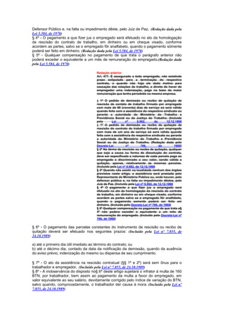 Defensor Público e, na falta ou impedimento dêste, pelo Juiz de Paz. (Redação dada pela
Lei 5.584, de 1970)
§ 4º - O pagamento a que fizer jus o empregado será efetuado no ato da homologação
da rescisão do contrato de trabalho, em dinheiro ou em cheque visado, conforme
acordem as partes, salvo se o empregado fôr analfabeto, quando o pagamento sòmente
poderá ser feito em dinheiro. (Redação dada pela Lei 5.584, de 1970)
§ 5º - Qualquer compensação no pagamento de que trata o parágrafo anterior não
poderá exceder o equivalente a um mês de remuneração do empregado.(Redação dada
pela Lei 5.584, de 1970)

                                      Redação anterior
                                      Art. 477. É assegurado a todo empregado, não existindo
                                      prazo estipulado para a terminação do respectivo
                                      contrato, e quando não haja ele dado motivo para
                                      cessação das relações de trabalho, o direito de haver do
                                      empregador uma indenização, paga na base da maior
                                      remuneração que tenha percebido na mesma empresa.

                                      § 1º O pedido de demissão ou recibo de quitação de
                                      rescisão de contato de trabalho firmado por empregado
                                      com mais de 90 (noventa) dias de serviço só será válido
                                      quando feito com a assistência do respectivo sindicato ou
                                      perante a autoridade do Ministério do Trabalho e
                                      Previdência Social ou da Justiça do Trabalho. (Incluído
                                      pela       Lei       nº       5.562,      de       12.12.1968
                                      § 1º O pedido de demissão ou recibo de quitação de
                                      rescisão do contrato de trabalho firmado por empregado
                                      com mais de um ano de serviço só será válido quando
                                      feito com a assistência do respectivo sindicato ou perante
                                      a autoridade do Ministério do Trabalho e Previdência
                                      Social ou da Justiça do Trabalho. (Redação dada pelo
                                      Decreto-Lei          nº          766,        de         1969)
                                      § 2º No têrmo de rescisão ou recibo de quitação, qualquer
                                      que seja a causa ou forma de dissolução do contrato,
                                      deve ser especificada a natureza de cada parcela paga ao
                                      empregado e discriminado o seu valor, sendo válida a
                                      quitação, apenas, relativamente às mesmas parcelas.
                                      (Incluído pela Lei nº 5.562, de 12.12.1968
                                      § 3º Quando não existir na localidade nenhum dos órgãos
                                      previstos neste artigo, a assistência será prestada pelo
                                      Representante do Ministério Público ou, onde houver, pelo
                                      defensor público e, na falta ou impedimento dêstes, pelo
                                      Juiz de Paz. (Incluído pela Lei nº 5.562, de 12.12.1968
                                      § 4º O pagamento a que fizer jus o empregado será
                                      efetuado no ato da homologação da rescisão do contrato
                                      de trabalho, em dinheiro ou em cheque visado, conforme
                                      acordem as partes salvo se o empregado fôr analfabeto,
                                      quando o pagamento somente poderá ser feito em
                                      dinheiro. (Incluído pelo Decreto-Lei nº 766, de 1969)
                                      § 5º Qualquer compensação no pagamento de que trata o§
                                      4º não podera exceder o equivalente a um mês de
                                      remuneração do empregado. (Incluído pelo Decreto-Lei nº
                                      766, de 1969)

§ 6º - O pagamento das parcelas constantes do instrumento de rescisão ou recibo de
quitação deverá ser efetuado nos seguintes prazos: (Incluído pela Lei nº 7.855, de
24.10.1989)

a) até o primeiro dia útil imediato ao término do contrato; ou
b) até o décimo dia, contado da data da notificação da demissão, quando da ausência
do aviso prévio, indenização do mesmo ou dispensa de seu cumprimento.

§ 7º - O ato da assistência na rescisão contratual (§§ 1º e 2º) será sem ônus para o
trabalhador e empregador. (Incluído pela Lei nº 7.855, de 24.10.1989)
§ 8º - A inobservância do disposto no§ 6º deste artigo sujeitará o infrator à multa de 160
BTN, por trabalhador, bem assim ao pagamento da multa a favor do empregado, em
valor equivalente ao seu salário, devidamente corrigido pelo índice de variação do BTN,
salvo quando, comprovadamente, o trabalhador der causa à mora. (Incluído pela Lei nº
7.855, de 24.10.1989)
 