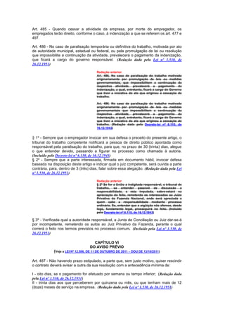 Art. 485 - Quando cessar a atividade da empresa, por morte do empregador, os
empregados terão direito, conforme o caso, à indenização a que se referem os art. 477 e
497.

Art. 486 - No caso de paralisação temporária ou definitiva do trabalho, motivada por ato
de autoridade municipal, estadual ou federal, ou pela promulgação de lei ou resolução
que impossibilite a continuação da atividade, prevalecerá o pagamento da indenização,
que ficará a cargo do governo responsável. (Redação dada pela Lei nº 1.530, de
26.12.1951)

                                        Redação anterior
                                        Art. 486. No caso de paralisação do trabalho motivado
                                        originariamente por promulgação de leis ou medidas
                                        governamentais, que impossibilitem a continuação da
                                        respectiva atividade, prevalecerá o pagamento da
                                        indenização, a qual, entretanto, ficará a cargo do Governo
                                        que tiver a iniciativa do ato que originou a cessação do
                                        trabalho.

                                        Art. 486. No caso de paralisação do trabalho motivado
                                        originariamente por promulgação de leis ou medidas
                                        governamentais que impossibilitem a continuação da
                                        respectiva atividade, prevalecerá o pagamento da
                                        indenização, a qual, entretanto, ficará a cargo do Governo
                                        que tiver a iniciativa do ato que originou a cessação do
                                        trabalho. (Redação dada pelo Decreto-lei nº 6.110, de
                                        16.12.1943)


§ 1º - Sempre que o empregador invocar em sua defesa o preceito do presente artigo, o
tribunal do trabalho competente notificará a pessoa de direito público apontada como
responsável pela paralisação do trabalho, para que, no prazo de 30 (trinta) dias, alegue
o que entender devido, passando a figurar no processo como chamada à autoria.
(Incluído pelo Decreto-lei nº 6.110, de 16.12.1943)
§ 2º - Sempre que a parte interessada, firmada em documento hábil, invocar defesa
baseada na disposição deste artigo e indicar qual o juiz competente, será ouvida a parte
contrária, para, dentro de 3 (três) dias, falar sobre essa alegação. (Redação dada pela Lei
nº 1.530, de 26.12.1951)

                                        Redação anterior
                                        § 2º Se for a União a indigitada responsável, o tribunal de
                                        trabalho, se entender passível de discussão a
                                        responsabilidade, a esta imputada, sobre-estará na
                                        apreciação do feito, remetendo os interessados ao Juízo
                                        Privativo da Fazenda Nacional, onde será apreciada a
                                        quem cabe a responsabilidade mediante processo
                                        ordinário. Se, entender que a argüição não oferece, desde
                                        logo, fundamento legal, prosseguirá no feito. (Incluído
                                        pelo Decreto-lei nº 6.110, de 16.12.1943)

§ 3º - Verificada qual a autoridade responsável, a Junta de Conciliação ou Juiz dar-se-á
por incompetente, remetendo os autos ao Juiz Privativo da Fazenda, perante o qual
correrá o feito nos termos previstos no processo comum. (Incluído pela Lei nº 1.530, de
26.12.1951)

                                      CAPÍTULO VI
                                    DO AVISO PRÉVIO
             (Veja a LEI Nº 12.506, DE 11 DE OUTUBRO DE 2011 – DOU DE 13/10/2011)

Art. 487 - Não havendo prazo estipulado, a parte que, sem justo motivo, quiser rescindir
o contrato deverá avisar a outra da sua resolução com a antecedência mínima de:

I - oito dias, se o pagamento for efetuado por semana ou tempo inferior; (Redação dada
pela Lei nº 1.530, de 26.12.1951)
II - trinta dias aos que perceberem por quinzena ou mês, ou que tenham mais de 12
(doze) meses de serviço na empresa. (Redação dada pela Lei nº 1.530, de 26.12.1951)
 