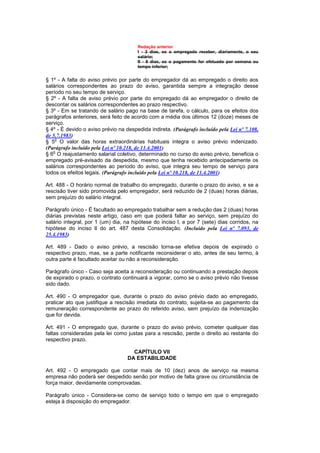 Redação anterior
                                       I - 3 dias, se o empregado receber, diariamente, o seu
                                       salário;
                                       II - 8 dias, se o pagamento for efetuado por semana ou
                                       tempo inferior;


§ 1º - A falta do aviso prévio por parte do empregador dá ao empregado o direito aos
salários correspondentes ao prazo do aviso, garantida sempre a integração desse
período no seu tempo de serviço.
§ 2º - A falta de aviso prévio por parte do empregado dá ao empregador o direito de
descontar os salários correspondentes ao prazo respectivo.
§ 3º - Em se tratando de salário pago na base de tarefa, o cálculo, para os efeitos dos
parágrafos anteriores, será feito de acordo com a média dos últimos 12 (doze) meses de
serviço.
§ 4º - É devido o aviso prévio na despedida indireta. (Parágrafo incluído pela Lei nº 7.108,
de 5.7.1983)
    o
§ 5 O valor das horas extraordinárias habituais integra o aviso prévio indenizado.
(Parágrafo incluído pela Lei nº 10.218, de 11.4.2001)
   o
§ 6 O reajustamento salarial coletivo, determinado no curso do aviso prévio, beneficia o
empregado pré-avisado da despedida, mesmo que tenha recebido antecipadamente os
salários correspondentes ao período do aviso, que integra seu tempo de serviço para
todos os efeitos legais. (Parágrafo incluído pela Lei nº 10.218, de 11.4.2001)

Art. 488 - O horário normal de trabalho do empregado, durante o prazo do aviso, e se a
rescisão tiver sido promovida pelo empregador, será reduzido de 2 (duas) horas diárias,
sem prejuízo do salário integral.

Parágrafo único - É facultado ao empregado trabalhar sem a redução das 2 (duas) horas
diárias previstas neste artigo, caso em que poderá faltar ao serviço, sem prejuízo do
salário integral, por 1 (um) dia, na hipótese do inciso l, e por 7 (sete) dias corridos, na
hipótese do inciso lI do art. 487 desta Consolidação. (Incluído pela Lei nº 7.093, de
25.4.1983)

Art. 489 - Dado o aviso prévio, a rescisão torna-se efetiva depois de expirado o
respectivo prazo, mas, se a parte notificante reconsiderar o ato, antes de seu termo, à
outra parte é facultado aceitar ou não a reconsideração.

Parágrafo único - Caso seja aceita a reconsideração ou continuando a prestação depois
de expirado o prazo, o contrato continuará a vigorar, como se o aviso prévio não tivesse
sido dado.

Art. 490 - O empregador que, durante o prazo do aviso prévio dado ao empregado,
praticar ato que justifique a rescisão imediata do contrato, sujeita-se ao pagamento da
remuneração correspondente ao prazo do referido aviso, sem prejuízo da indenização
que for devida.

Art. 491 - O empregado que, durante o prazo do aviso prévio, cometer qualquer das
faltas consideradas pela lei como justas para a rescisão, perde o direito ao restante do
respectivo prazo.

                                     CAPÍTULO VII
                                   DA ESTABILIDADE

Art. 492 - O empregado que contar mais de 10 (dez) anos de serviço na mesma
empresa não poderá ser despedido senão por motivo de falta grave ou circunstância de
força maior, devidamente comprovadas.

Parágrafo único - Considera-se como de serviço todo o tempo em que o empregado
esteja à disposição do empregador.
 