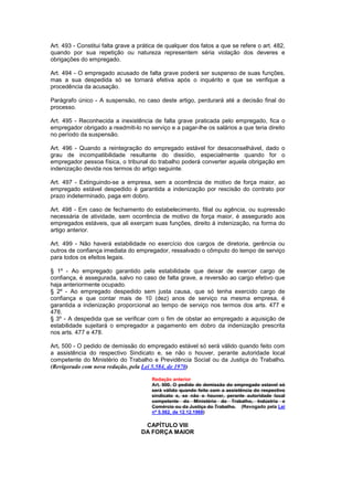 Art. 493 - Constitui falta grave a prática de qualquer dos fatos a que se refere o art. 482,
quando por sua repetição ou natureza representem séria violação dos deveres e
obrigações do empregado.

Art. 494 - O empregado acusado de falta grave poderá ser suspenso de suas funções,
mas a sua despedida só se tornará efetiva após o inquérito e que se verifique a
procedência da acusação.

Parágrafo único - A suspensão, no caso deste artigo, perdurará até a decisão final do
processo.

Art. 495 - Reconhecida a inexistência de falta grave praticada pelo empregado, fica o
empregador obrigado a readmiti-lo no serviço e a pagar-lhe os salários a que teria direito
no período da suspensão.

Art. 496 - Quando a reintegração do empregado estável for desaconselhável, dado o
grau de incompatibilidade resultante do dissídio, especialmente quando for o
empregador pessoa física, o tribunal do trabalho poderá converter aquela obrigação em
indenização devida nos termos do artigo seguinte.

Art. 497 - Extinguindo-se a empresa, sem a ocorrência de motivo de força maior, ao
empregado estável despedido é garantida a indenização por rescisão do contrato por
prazo indeterminado, paga em dobro.

Art. 498 - Em caso de fechamento do estabelecimento, filial ou agência, ou supressão
necessária de atividade, sem ocorrência de motivo de força maior, é assegurado aos
empregados estáveis, que ali exerçam suas funções, direito à indenização, na forma do
artigo anterior.

Art. 499 - Não haverá estabilidade no exercício dos cargos de diretoria, gerência ou
outros de confiança imediata do empregador, ressalvado o cômputo do tempo de serviço
para todos os efeitos legais.

§ 1º - Ao empregado garantido pela estabilidade que deixar de exercer cargo de
confiança, é assegurada, salvo no caso de falta grave, a reversão ao cargo efetivo que
haja anteriormente ocupado.
§ 2º - Ao empregado despedido sem justa causa, que só tenha exercido cargo de
confiança e que contar mais de 10 (dez) anos de serviço na mesma empresa, é
garantida a indenização proporcional ao tempo de serviço nos termos dos arts. 477 e
478.
§ 3º - A despedida que se verificar com o fim de obstar ao empregado a aquisição de
estabilidade sujeitará o empregador a pagamento em dobro da indenização prescrita
nos arts. 477 e 478.

Art. 500 - O pedido de demissão do empregado estável só será válido quando feito com
a assistência do respectivo Sindicato e, se não o houver, perante autoridade local
competente do Ministério do Trabalho e Previdência Social ou da Justiça do Trabalho.
(Revigorado com nova redação, pela Lei 5.584, de 1970)

                                       Redação anterior
                                       Art. 500. O pedido de demissão do empregado estavel só
                                       será válido quando feito com a assistência do respectivo
                                       sindicato e, se não o houver, perante autoridade local
                                       competente do Ministério do Trabalho, Indústria e
                                       Comércio ou da Justiça do Trabalho. (Revogado pela Lei
                                       nº 5.562, de 12.12.1968)

                                    CAPÍTULO VIII
                                   DA FORÇA MAIOR
 