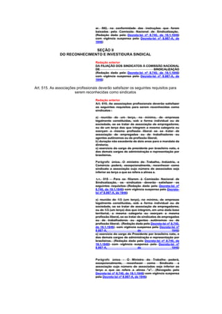 ar. 592, na conformidade das instruções que forem
                                     baixadas pela Comissão Nacional de Sindicalização.
                                     (Redação dada pelo Decreto-lei nº 8.740, de 19.1.1946)
                                     com vigência suspensa pelo Decreto-lei nº 8.987-A, de
                                     1946)

                              SEÇÃO II
               DO RECONHECIMENTO E INVESTIDURA SINDICAL

                                     Redação anterior
                                     DA FILIAÇÃO DOS SINDICATOS À COMISSÃO NACIONAL
                                     DE                                   SINDICALIZAÇÃO
                                     (Redação dada pelo Decreto-lei nº 8.740, de 19.1.1946)
                                     com vigência suspensa pelo Decreto-lei nº 8.987-A, de
                                     1946)

Art. 515. As associações profissionais deverão satisfazer os seguintes requisitos para
                        serem reconhecidas como sindicatos

                                     Redação anterior
                                     Art. 515. As associações profissionais deverão satisfazer
                                     os seguintes requisitos para serem reconhecidas como
                                     sindicatos :

                                     a) reunião de um terço, no mínimo, de empresas
                                     legalmente constituidas, sob a forma individual ou de
                                     sociedade, se se tratar de associação de empregadores;
                                     ou de um terço dos que integrem a mesma categoria ou
                                     exerçam a mesma profissão liberal se se tratar de
                                     associação de empregados ou de trabalhadores ou
                                     agentes autônomos ou de profissão liberal;
                                     b) duração não excedente de dois anos para o mandato da
                                     diretoria;
                                     c) exercício do cargo de presidente por brasileiro nato, e
                                     dos demais cargos de administração e representação por
                                     brasileiros.

                                     Parágrafo único. O ministro do Trabalho, Indústria, e
                                     Comércio poderá, excepcionalmente, reconhecer como
                                     sindicato a associação cujo número de associados seja
                                     inferior ao terço a que se refere a alínea a.

                                     Art. 515 - Para se filiarem à Comissão Nacional de
                                     Sindicalização, os sindicatos deverão satisfazer os
                                     seguintes requisitos: (Redação dada pelo Decreto-lei nº
                                     8.740, de 19.1.1946) com vigência suspensa pelo Decreto-
                                     lei nº 8.987-A, de 1946)

                                     a) reunião de 1/3 (um terço), no mínimo, de empresas
                                     legalmente constituídas, sob a forma individual ou de
                                     sociedade, se se tratar de associação de empregadores;
                                     ou de 1/3 (um terço) dos que integrem, em uma dada base
                                     territorial, a mesma categoria ou exerçam a mesma
                                     profissão liberal, se se tratar de sindicatos de empregados
                                     ou de trabalhadores ou agentes autônomos ou de
                                     profissão liberal; (Redação dada pelo Decreto-lei nº 8.740,
                                     de 19.1.1946) com vigência suspensa pelo Decreto-lei nº
                                     8.987-A,                        de                     1946)
                                     c) exercício do cargo de Presidente por brasileiro nato, e
                                     dos demais cargos de administração e representação por
                                     brasileiros. (Redação dada pelo Decreto-lei nº 8.740, de
                                     19.1.1946) com vigência suspensa pelo Decreto-lei nº
                                     8.987-A,                        de                     1946)



                                     Parágrafo único - O Ministro do Trabalho poderá,
                                     excepcionalmente, reconhecer como Sindicato a
                                     associação cujo número de associados seja inferior ao
                                     terço a que se refere a alínea "a". (Revogado pelo
                                     Decreto-lei nº 8.740, de 19.1.1946) com vigência suspensa
                                     pelo Decreto-lei nº 8.987-A, de 1946)
 