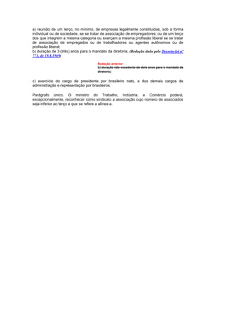 a) reunião de um terço, no mínimo, de empresas legalmente constituidas, sob a forma
individual ou de sociedade, se se tratar de associação de empregadores; ou de um terço
dos que integrem a mesma categoria ou exerçam a mesma profissão liberal se se tratar
de associação de empregados ou de trabalhadores ou agentes autônomos ou de
profissão liberal;
b) duração de 3 (três) anos para o mandato da diretoria; (Redação dada pelo Decreto-lei nº
771, de 19.8.1969)

                                      Redação anterior
                                      b) duração não excedente de dois anos para o mandato da
                                      diretoria;


c) exercício do cargo de presidente por brasileiro nato, e dos demais cargos de
administração e representação por brasileiros.

Parágrafo único. O ministro do Trabalho, Indústria, e Comércio poderá,
excepcionalmente, reconhecer como sindicato a associação cujo número de associados
seja inferior ao terço a que se refere a alínea a.
 