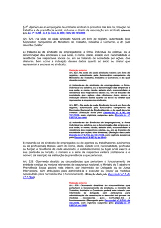 o
§ 2 Aplicam-se ao empregado de entidade sindical os preceitos das leis de proteção do
trabalho e de previdência social, inclusive o direito de associação em sindicato Alterado
pela Lei nº 11.295 - de 9 de maio de 2006 - DOU DE 10/5/2006

Art. 527. Na sede de cada sindicato haverá um livro de registro, autenticado pelo
funcionário competente do Ministério do Trabalho, Indústria e Comércio, e do qual
deverão constar:

a) tratando-se de sindicato de empregadores; a firma, individual ou coletiva, ou a
denominação das empresas e sua sede, o nome, idade, estado civil, nacionalidade e
residência dos respectivos sócios ou, em se tratando de sociedade por ações, dos
diretores, bem como a indicação desses dados quanto ao sócio ou diretor que
representar a empresa no sindicato;

                                            Redação anterior
                                            Art. 527. Na sede de cada sindicato haverá um livro de
                                            registro, autenticado pelo funcionário competente do
                                            Ministério do Trabalho, Indústria e Comércio, e do qual
                                            deverão constar:

                                            a) tratando-se de sindicato de empregadores; a firma,
                                            individual ou coletiva, ou a denominação das empresas e
                                            sua sede, o nome, idade, estado civil, nacionalidade e
                                            residência dos respectivos sócios ou, em se tratando de
                                            sociedade por ações, dos diretores, bem como a
                                            indicação desses dados quanto ao sócio ou diretor que
                                            representar a empresa no sindicato;

                                            Art. 527 - Na sede de cada Sindicato haverá um livro de
                                            registro, autenticado pelo funcionário competente da
                                            Comissão Nacional de Sindicalização, e do qual deverão
                                            constar: (Redação dada pelo Decreto-lei nº 8.740, de
                                            19.1.1946, com vigência suspensa pelo Decreto-lei nº
                                            8.987-A, de 1946)

                                            a) tratando-se de Sindicato de empregadores, a firma
                                            individual ou coletiva, ou a denominação das empresas e
                                            sua sede, o nome, idade, estado civil, nacionalidade e
                                            residência dos respectivos sócios, ou, em se tratando de
                                            sociedade por ações, dos diretores; (Redação dada pelo
                                            Decreto-lei nº 8.740, de 19.1.1946, com vigência suspensa
                                            pelo Decreto-lei nº 8.987-A, de 1946)

b) tratando-se de sindicato de empregados ou de agentes ou trabalhadores autônomos
ou de profissionais liberais, alem do nome, idade, estado civil, nacionalidade, profissão
ou função e residência de cada associado, o estabelecimento ou lugar onde exerce a
sua profissão ou função, o número e a série da respectiva carteira profissional e o
número da inscrição na instituição de previdência a que pertencer.

Art. 528 -Ocorrendo dissídio ou circunstâncias que perturbem o funcionamento de
entidade sindical ou motivos relevantes de segurança nacional, o Ministro do Trabalho e
Previdência Social poderá nela intervir, por intermédio de Delegado ou de Junta
Interventora, com atribuições para administrá-la e executar ou propor as medidas
necessárias para normalizar-lhe o funcionamento. (Redação dada pelo Decreto-lei nº 3, de
27.1.1966)

                                            Redação anterior
                                            Art. 528. Ocorrendo dissídios ou circunstâncias que
                                            perturbem o funcionamento do sindicato, o ministro do
                                            Trabalho, Indústria e Comércio poderá nele intervir, por
                                            intermédio    de   delegado   com    atribuições    para
                                            administração da associação e executar ou propor as
                                            medidas      necessárias    para   normalizar-Ihe      o
                                            funcionamento. (Revogado pelo Decreto-lei nº 8.740, de
                                            19.1.1946, com vigência suspensa pelo Decreto-lei nº
                                            8.987-A, de 1946)
 