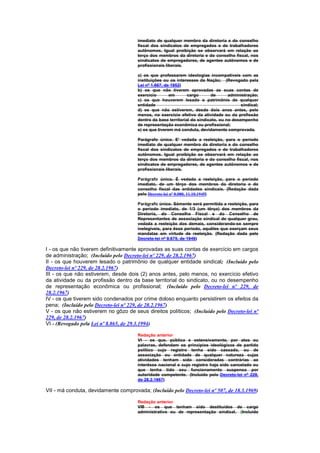 imediato de qualquer membro da diretoria e do conselho
                                       fiscal dos sindicatos de empregados e de trabalhadores
                                       autônomos. Igual proibição se observará em relação ao
                                       terço dos membros da diretoria e do conselho fiscal, nos
                                       sindicatos de empregadores, de agentes autônomos e de
                                       profissionais liberais.

                                       a) os que professarem ideologias incompatíveis com as
                                       instituições ou os interesses da Nação; (Revogado pela
                                       Lei nº 1.667, de 1952)
                                       b) os que não tiverem aprovadas as suas contas de
                                       exercício       em       cargo      de       administração;
                                       c) os que houverem lesado o patrimônio de qualquer
                                       entidade                                           sindical;
                                       d) os que não estiverem, desde dois anos antes, pelo
                                       menos, no exercício efetivo da atividade ou da profissão
                                       dentro da base territorial do sindicato, ou no desempenho
                                       de representação econômica ou profissional;
                                       e) os que tiverem má conduta, devidamente comprovada.

                                       Parágrafo único. E' vedada a reeleição, para o período
                                       imediato de qualquer membro da diretoria e do conselho
                                       fiscal dos sindicatos de empregados e de trabalhadores
                                       autônomos. Igual proibição se observará em relação ao
                                       terço dos membros da diretoria e do conselho fiscal, nos
                                       sindicatos de empregadores, de agentes autônomos e de
                                       profissionais liberais.

                                       Parágrafo único. É vedada a reeleição, para o período
                                       imediato, de um têrço dos membros da diretoria e do
                                       conselho fiscal das entidades sindicais. (Redação dada
                                       pelo Decreto-lei nº 8.080, 11.10.1945)

                                       Parágrafo único. Sòmente será permitida a reeleição, para
                                       o período imediato, de 1/3 (um têrço) dos membros da
                                       Diretoria, do Conselho Fiscal e do Conselho de
                                       Representantes de associação sindical de qualquer grau,
                                       vedada a reeleição dos demais, considerando-se sempre
                                       inelegíveis, para êsse período, aquêles que exerçam seus
                                       mandatas em virtude de reeleição. (Redação dada pelo
                                       Decreto-lei nº 9.675, de 1946)

I - os que não tiverem definitivamente aprovadas as suas contas de exercício em cargos
de administração; (Incluído pelo Decreto-lei nº 229, de 28.2.1967)
II - os que houverem lesado o patrimônio de qualquer entidade sindical; (Incluído pelo
Decreto-lei nº 229, de 28.2.1967)
III - os que não estiverem, desde dois (2) anos antes, pelo menos, no exercício efetivo
da atividade ou da profissão dentro da base territorial do sindicato, ou no desempenho
de representação econômica ou profissional; (Incluído pelo Decreto-lei nº 229, de
28.2.1967)
IV - os que tiverem sido condenados por crime doloso enquanto persistirem os efeitos da
pena; (Incluído pelo Decreto-lei nº 229, de 28.2.1967)
V - os que não estiverem no gôzo de seus direitos políticos; (Incluído pelo Decreto-lei nº
229, de 28.2.1967)
VI - (Revogado pela Lei nº 8.865, de 29.3.1994)

                                       Redação anterior
                                       VI - os que, pública e ostensivamente, por atos ou
                                       palavras, defendam os princípios ideológicos de partido
                                       político cujo registro tenha sido cassado, ou de
                                       associação ou entidade de qualquer natureza cujas
                                       atividades tenham sido consideradas contrárias ao
                                       interêsse nacional e cujo registro haja sido cancelado ou
                                       que tenha tido seu funcionamento suspenso por
                                       autoridade competente. (Incluído pelo Decreto-lei nº 229,
                                       de 28.2.1967)

VII - má conduta, devidamente comprovada; (Incluído pelo Decreto-lei nº 507, de 18.3.1969)

                                       Redação anterior
                                       VIII - os que tenham sido destituídos de cargo
                                       administrativo ou de representação sindical. (Incluído
 