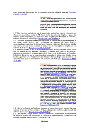 antes do término do mandato dos dirigentes em exercício. (Redação dada pelo Decreto-lei
nº 8.080, 11.10.1945)
                                      Redação anterior
                                      Art. 532 . Nenhuma administração será empossada sem
                                      que a respectiva eleição seja aprovada pelo ministro do
                                      Trabalho, Indústria e Comércio.

                                      Parágrafo único A posse da administração cujas eleições
                                      tenham sido aprovadas deverá ser efetuada dentro do
                                      prazo de trinta dias da publicação do despacho
                                      ministerial.


§ 1º Não havendo protesto na ata da assembléia eleitoral ou recurso interposto por
algum dos candidatos, dentro de 15 dias a contar da data das eleições, a posse da
diretoria eleita independerá, da aprovação das, eleições pelo Ministério do Trabalho,
Indústria e Comercio. (Incluído pelo Decreto-lei nº 8.080, 11.10.1945)
§ 2º Competirá, à diretoria em exercício, dentro de 30 dias da realização das eleições" e
não tendo havido recurso, dar              publicidade ao resultado do pleito, fazendo
comunicação ao órgão local do Ministério do Trabalho, Indústria e Comércio, da relação
dos eleitos, com os dados pessoais de cada um e a designação da função que vai
exercer. (Incluído pelo Decreto-lei nº 8.080, 11.10.1945)
§ 3º Havendo protesto na ata da assembléia eleitoral ou recurso interposto dentro de 15
dias da realização das eleições, competirá a diretoria em exercício encaminhar,
devidamente instruído, o processo eleitoral ao órgão local do Ministério do Trabalho,
Indústria e Comércio, que o encaminhará para decisão do Ministro de Estado. Nesta
hipótese, permanecerão na administração até despacho final do processo a diretoria e o
conselho fiscal que se encontrarem em exercício. (Incluído pelo Decreto-lei nº 8.080,
11.10.1945)

                                      Redação anterior
                                      § 1º - Não havendo protesto na ata da Assembléia Eleitoral
                                      ou recurso interposto por algum dos candidatos, dentro
                                      de 15 (quinze) dias, a contar da data das eleições, a posse
                                      da Diretoria eleita, independerá da aprovação das eleições
                                      pela Comissão Nacional de Sindicalização. (Redação dada
                                      pelo Decreto-lei nº 8.740, de 19.1.1946, com vigência
                                      suspensa pelo Decreto-lei nº 8.987-A, de 1946, com
                                      vigência suspensa pelo Decreto-lei nº 8.987-A, de 1946)
                                      § 2º - Competirá à Diretoria em exercício, dentro de 30
                                      (trinta) dias da realização das eleições e não tendo havido
                                      recurso, dar publicidade ao resultado do pleito, fazendo
                                      comunicação à Comissão Nacional de Sindicalização, da
                                      relação dos eleitos, com os dados pessoais de cada um e
                                      a designação da função que vai exercer.(Redação dada
                                      pelo Decreto-lei nº 8.740, de 19.1.1946, com vigência
                                      suspensa pelo Decreto-lei nº 8.987-A, de 1946, com
                                      vigência suspensa pelo Decreto-lei nº 8.987-A, de 1946)
                                      § 3º - Havendo protesto na ata da Assembléia Eleitoral ou
                                      recurso interposto dentro de 15 (quinze) dias da realização
                                      das eleições, competirá à Diretoria em exercício,
                                      encaminhar, devidamente instruído, o processo eleitoral à
                                      Seção respectiva da Comissão Nacional de Sindicalização,
                                      que o ulgará no prazo máximo de sessenta dias. Nesta
                                      hipótese, permanecerão na administração, até despacho
                                      final do processo, a Diretoria e o Conselho Fiscal que se
                                      encontrarem em exercício. (Redação dada pelo Decreto-lei
                                      nº 8.740, de 19.1.1946, com vigência suspensa pelo
                                      Decreto-lei nº 8.987-A, de 1946)

§ 4º Não se verificando as hipóteses previstas no parágrafo anterior, a posse da nova
diretoria deverá se verificar dentro de 30 dias subsequentes ao término do mandato da
anterior. (Incluído pelo Decreto-lei nº 8.080, 11.10.1945)
§ 5º - Ao assumir o cargo, o eleito prestará, por escrito e solenemente, o compromisso
de respeitar, no exercício do mandato, a Constituição, as leis vigentes e os estatutos da
entidade. (Incluído pelo Decreto-lei nº 229, de 28.2.1967)

                                       SEÇÃO V
 