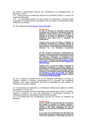 de Crédito e Confederação Nacional dos Trabalhadores em Estabelecimentos de
Educação e Cultura.
§ 3º - Denominar-se-á Confederação Nacional das Profissões Liberais a reunião das
respectivas federações.
§ 4º - As associações sindicais de grau superior da Agricultura e Pecuária serão
organizadas na conformidade do que dispuser a lei que regular a sindicalização dessas
atividades ou profissões.

Art. 535 –(Revogado pelo Decreto-Lei nº 229, de 28.2.1967)

                                        Redação anterior
                                        Art. 536. O Presidente da República, quando julgar
                                        conveniente aos interesses da organização sindical ou
                                        corporativa, poderá ordenar que se organizem em
                                        federação os sindicatos de determinada atividade ou
                                        profissão ou de grupos de atividades ou profissões,
                                        cabendo-Ihe igual poder para a organização de
                                        confederações.

                                        Parágrafo único. O ato que instituir a federação ou
                                        confederação estabelecerá as condições segundo as
                                        quais deverá ser a mesma organizada e administrada, bem
                                        como a natureza e a extensão dos seus poderes sobre os
                                        sindicatos    ou     as    federações    componentes.



                                        Art. 536 - Compete às federações a representação dos
                                        interesses da classe dentro da base territorial que lhe for
                                        outorgada, e às confederações a representação nacional
                                        dos interesses econômicos ou profissionais dos
                                        respectivos grupos, na conformidade do quadro a que se
                                        refere o art. 577. (Redação dada pelo Decreto-lei nº 8.740,
                                        de 19.1.1946, com vigência suspensa pelo Decreto-lei nº
                                        8.987-A, de 1946)

                                        Parágrafo único - O ato que instituir a federação ou
                                        confederação estabelecerá as condições segundo as
                                        quais deverá ser a mesma organizada e administrada, bem
                                        como a natureza e a extensão dos seus poderes sobre os
                                        sindicatos ou as federações componentes.(Redação dada
                                        pelo Decreto-lei nº 8.740, de 19.1.1946, com vigência
                                        suspensa pelo Decreto-lei nº 8.987-A, de 1946) (Revogado
                                        pelo Decreto-lei nº 229, de 28.2.1967)

Art. 537. O pedido de reconhecimento de uma federação será dirigido ao ministro do
Trabalho, Indústria e Comércio, acompanhado de um exemplar dos respectivos
estatutos e das cópias autenticadas das atas da assembléia de cada sindicato ou
federação que autorizar a filiação.

§ 1º A organização das federações e confederações obedecerá às exigências contidas
nas alíneas b e c do art. 515.
§ 2º A carta de reconhecimento das federações será expedida pelo ministro do Trabalho,
Indústria e Comércio, na qual será especificada a coordenação econômica ou
profissional conferida e mencionada a base territorial outorgada.
§ 3º O reconhecimento das confederações será feito por decreto do Presidente da
República.
                                        Redação anterior
                                        Art. 537. O pedido de reconhecimento de uma federação
                                        será dirigido ao ministro do Trabalho, Indústria e
                                        Comércio, acompanhado de um exemplar dos respectivos
                                        estatutos e das cópias autenticadas das atas da
                                        assembléia de cada sindicato ou federação que autorizar a
                                        filiação.

                                        § 2º A carta de reconhecimento das federações será
                                        expedida pelo ministro do Trabalho, Indústria e Comércio,
                                        na qual será especificada a coordenação econômica ou
 