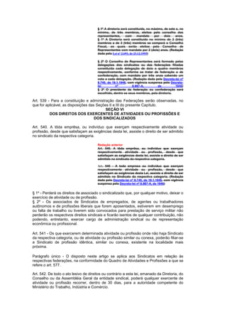 § 1º A diretoria será constituida, no máximo, de sete e, no
                                       mínimo, de três membros, eleitos pelo conselho dos
                                       representantes,     com      mandato   por    dois   anos.
                                       § 1º A Diretoria será constituída no mínimo de 3 (três)
                                       membros e de 3 (três) membros se comporá o Conselho
                                       Fiscal, os quais serão eleitos pelo Conselho de
                                       Representantes com mandato por 2 (dois) anos. (Redação
                                       dada pela Lei nº 2.693, de 23.12.1955)

                                       § 2º O Conselho de Representantes será formado pelas
                                       delegações dos sindicatos ou das federações filiadas
                                       constituida cada delegação de dois a quatro membros
                                       respectivamente, conforme se tratar de federação e de
                                       confederação, com mandato por três anos cabendo um
                                       voto a cada delegação. (Redação dada pelo Decreto-lei nº
                                       8.740, de 19.1.1946, com vigência suspensa pelo Decreto-
                                       lei         nº         8.987-A,        de          1946)
                                       § 2º O presidente da federação ou confederação será
                                       escolhido, dentre os seus membros, pela diretoria.

Art. 539 - Para a constituição e administração das Federações serão observadas, no
que for aplicável, as disposições das Seções II e III do presente Capítulo.
                                           SEÇÃO VI
          DOS DIREITOS DOS EXERCENTES DE ATIVIDADES OU PROFISSÕES E
                                     DOS SINDICALIZADOS

Art. 540. A tôda emprêsa, ou indivíduo que exerçam respectivamente atividade ou
profissão, desde que satisfaçam as exigências desta lei, assiste o direito de ser admitido
no sindicato da respectiva categoria.

                                       Redação anterior
                                       Art. 540. A tôda emprêsa, ou indivíduo que exerçam
                                       respectivamente atividade ou profissão, desde que
                                       satisfaçam as exigências desta lei, assiste o direito de ser
                                       admitido no sindicato da respectiva categoria.

                                       Art. 540 - A toda empresa ou indivíduo que exerçam
                                       respectivamente atividade ou profissão, desde que
                                       satisfaçam as exigências desta Lei, assiste o direito de ser
                                       admitido no Sindicato da respectiva categoria. (Redação
                                       dada pelo Decreto-lei nº 8.740, de 19.1.1946, com vigência
                                       suspensa pelo Decreto-lei nº 8.987-A, de 1946)


§ 1º - Perderá os direitos de associado o sindicalizado que, por qualquer motivo, deixar o
exercício de atividade ou de profissão.
§ 2º - Os associados de Sindicatos de empregados, de agentes ou trabalhadores
autônomos e de profissões liberais que forem aposentados, estiverem em desemprego
ou falta de trabalho ou tiverem sido convocados para prestação de serviço militar não
perderão os respectivos direitos sindicais e ficarão isentos de qualquer contribuição, não
podendo, entretanto, exercer cargo de administração sindical ou de representação
econômica ou profissional.

Art. 541 - Os que exercerem determinada atividade ou profissão onde não haja Sindicato
da respectiva categoria, ou de atividade ou profissão similar ou conexa, poderão filiar-se
a Sindicato de profissão idêntica, similar ou conexa, existente na localidade mais
próxima.

Parágrafo único - O disposto neste artigo se aplica aos Sindicatos em relação às
respectivas federações, na conformidade do Quadro de Atividades e Profissões a que se
refere o art. 577.

Art. 542. De todo o ato lesivo de direitos ou contrário a esta lei, emanado da Diretoria, do
Conselho ou da Assembléia Geral da entidade sindical, poderá qualquer exercente de
atividade ou profissão recorrer, dentro de 30 dias, para a autoridade competente do
Ministério do Trabalho, Indústria e Comércio.
 