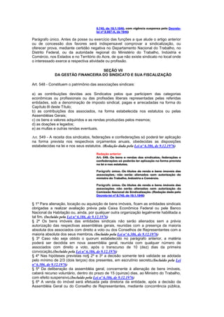 8.740, de 19.1.1946, com vigência suspensa pelo Decreto-
                                      lei nº 8.987-A, de 1946)

Parágrafo único. Antes da posse ou exercício das funções a que alude o artigo anterior
ou de concessão dos favores será indispensavel comprovar a sindicalização, ou
oferecer prova, mediante certidão negativa no Departamento Nacional do Trabalho, no
Distrito Federal, ou da autoridade regional do Ministério do Trabalho, Indústria e
Comércio, nos Estados e no Território do Acre, de que não existe sindicato no local onde
o interessado exerce a respectiva atividade ou profissão.

                                  SEÇÃO VII
             DA GESTÃO FINANCEIRA DO SINDICATO E SUA FISCALIZAÇÃO

Art. 548 - Constituem o patrimônio das associações sindicais:

a) as contribuições devidas aos Sindicatos pelos que participem das categorias
econômicas ou profissionais ou das profissões liberais representadas pelas referidas
entidades, sob a denominação de imposto sindical, pagas e arrecadadas na forma do
Capítulo lIl deste Título;
b) as contribuições dos associados, na forma estabelecida nos estatutos ou pelas
Assembléias Gerais;
c) os bens e valores adquiridos e as rendas produzidas pelos mesmos;
d) as doações e legados;
e) as multas e outras rendas eventuais.

Art. 549 - A receita dos sindicatos, federações e confederações só poderá ter aplicação
na forma prevista nos respectivos orçamentos anuais, obedecidas as disposições
estabelecidas na lei e nos seus estatutos. (Redação dada pela Lei nº 6.386, de 9.12.1976)

                                      Redação anterior
                                      Art. 549. Os bens e rendas dos sindicatos, federações e
                                      confederações só poderão ter aplicação na forma prevista
                                      na lei e nos estatutos.

                                      Parágrafo único. Os títulos de renda e bens imoveis das
                                      associações. não serão alienados sem autorização do
                                      ministro do Trabalho, Indústria e Comércio.

                                      Parágrafo único. Os títulos de renda e bens imóveis das
                                      associações não serão alienados sem autorização da
                                      Comissão Nacional de Sindicalização. (Redação dada pelo
                                      Decreto-lei nº 8.740, de 19.1.1946)

§ 1º Para alienação, locação ou aquisição de bens imóveis, ficam as entidades sindicais
obrigadas a realizar avaliação prévia pela Caixa Econômica Federal ou pele Banco
Nacional da Habitação ou, ainda, por qualquer outra organização legalmente habilitada a
tal fim. (Incluído pela Lei nº 6.386, de 9.12.1976)
§ 2º Os bens imóveis das entidades sindicais não serão alienados sem a prévia
autorização das respectivas assembléias gerais, reunidas com a presença da maioria
absoluta dos associados com direito a voto ou dos Conselhos de Representantes com a
maioria absoluta dos seus membros. (Incluído pela Lei nº 6.386, de 9.12.1976)
§ 3º Caso não seja obtido o quorum estabelecido no parágrafo anterior, a matéria
poderá ser decidida em nova assembléia geral, reunida com qualquer número de
associados com direito a voto, após o transcurso de 10 (dez) dias da primeira
convocação.(Incluído pela Lei nº 6.386, de 9.12.1976)
§ 4º Nas hipóteses previstas no§ 2º e 3º a decisão somente terá validade se adotada
pelo mínimo de 2/3 (dois terços) dos presentes, em escrutínio secreto.(Incluído pela Lei
nº 6.386, de 9.12.1976)
§ 5º Da deliberação da assembléia geral, concernente à alienação de bens imóveis,
caberá recurso voluntário, dentro do prazo de 15 (quinze) dias, ao Ministro do Trabalho,
com efeito suspensivo.(Incluído pela Lei nº 6.386, de 9.12.1976)
§ 6º A venda do imóvel será efetuada pela diretoria da entidade, após a decisão da
Assembléia Geral ou do Conselho de Representantes, mediante concorrência pública,
 