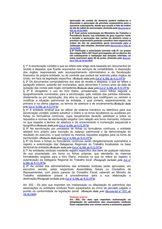 aprovação de contas da diretoria poderá realizar-se a
                                       discussão e aprovação da previsão orçamentária para o
                                       exercício subseqüente, desde que conste o fato da ordem
                                       do dia do edital de convocação. (Incluído pelo Decreto-lei nº
                                       925, de 10.10.1969)
                                       § 5º Com prévia autorização do Ministério do Trabalho e
                                       Previdência Social, nas entidades de grau superior, tanto
                                       a tomada e aprovação das contas da diretoria como a
                                       previsão orçamentária poderão constituir item especial da
                                       ordem do dia da assembléia geral convocada para a
                                       realização das eleições. (Incluído pelo Decreto-lei nº 925, de
                                       10.10.1969)
                                       § 6º Verificada a autorização prevista no§ 5º, os prazos
                                       dos artigos 550 e 551 ficam prorrogados até ao décimo dia
                                       útil subsequente à realização das eleições referidas, se
                                       estas ocorrerem após 30 de junho. (Incluído pelo Decreto-
                                       lei nº 925, de 10.10.1969)

§ 1º A escrituração contábil a que se refere este artigo será baseada em documentos de
receita e despesa, que ficarão arquivados nos serviços de contabilidade, à disposição
dos órgãos responsáveis pelo acompanhamento administrativo e da fiscalização
financeira da própria entidade, ou do controle que poderá ser exercido pelos órgãos da
União, em face da legislação específica. (Redação dada pela Lei nº 6.386, de 9.12.1976)
§ 2º Os documentos comprobatórios dos atos de receita e despesa, a que se refere o
parágrafo anterior, poderão ser incinerados, após decorridos 5 (cinco) anos da data de
quitação das contas pelo órgão competente.(Redação dada pela Lei nº 6.386, de 9.12.1976)
§ 3º É obrigatório o uso do livro Diário, encadernado, como folhas seguida e
tipograficamente numeradas, para a escrituração, pelo método das partidas dobradas,
diretamente ou por reprodução, dos atos ou operações que modifiquem ou venham a
modificar a situação patrimonial da entidade, o qual conterá, respectivamente, na
primeira e na última páginas, os termos de abertura e de encerramento.(Redação dada
pela Lei nº 6.386, de 9.12.1976)
§ 4º A entidade sindical que se utilizar de sistema mecânico ou eletrônico para sua
escrituração contábil, poderá substituir o Diário e os livros facultativos ou auxiliares por
fichas ou formulários contínuos, cujos lançamentos deverão satisfazer a todos os
requisitos e normas de escrituração exigidos com relação aos livros mercantis, inclusive
no que respeita a termos de abertura e de encerramento e numeração sequencial e
tipográfica.(Redação dada pela Lei nº 6.386, de 9.12.1976)
§ 5º Na escrituração por processos de fichas ou formulários contínuos, a entidade
adotará livro próprio para inscrição do balanço patrimonial e da demonstração do
resultado do exercício, o qual conterá os mesmos requisitos exigidos para os livros de
escrituração. (Redação dada pela Lei nº 6.386, de 9.12.1976)
§ 6º Os livros e fichas ou formulários contínuos serão obrigatoriamente submetidos a
registro e autenticação das Delegacias Regionais do Trabalho localizadas na base
territorial da entidade.(Redação dada pela Lei nº 6.386, de 9.12.1976)
§ 7º As entidades sindicais manterão registro específico dos bens de qualquer natureza,
de sua propriedade, em livros ou fichas próprias, que atenderão às mesmas
formalidades exigidas para a livro Diário, inclusive no que se refere ao registro e
autenticação da Delegacia Regional do Trabalho local. (Parágrafo incluído pela Lei nº
6.386, de 9.12.1976)
§ 8º As contas dos administradores das entidades sindicais serão aprovadas, em
escrutínio secreto, pelas respectivas Assembléias Gerais ou Conselhos de
Representantes, com prévio parecer do Conselho Fiscal, cabendo ao Ministro do
Trabalho estabelecer prazos e procedimentos para a sua elaboração e
destinação.(Parágrafo incluído pela Lei nº 6.386, de 9.12.1976)

Art. 552 - Os atos que importem em malversação ou dilapidação do patrimônio das
associações ou entidades sindicais ficam equiparados ao crime de peculato julgado e
punido na conformidade da legislação penal. (Redação dada pelo Decreto-lei nº 925, de
10.10.1969)
                                       Redação anterior
                                       Art. 552. Os atos que importem malversação ou
                                       delapidação do patrimônio das associações sindicais
                                       ficam equiparados aos crimes contra a economia popular
 