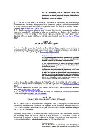 Art. 39. Verificando que as alegações feitas pelo
                                      reclamante versam sobre a não existência da condição de
                                      empregado ou sendo impossível verificar essa condição
                                      pelos meios administrativos, será encaminhado o
                                      processo à Justiça do Trabalho.


§ 1º - Se não houver acôrdo, a Junta de Conciliação e Julgamento, em sua sentença
ordenará que a Secretaria efetue as devidas anotações uma vez transitada em julgado,
e faça a comunicação à autoridade competente para o fim de aplicar a multa cabível.
(Incluído pelo Decreto-Lei nº 229, de 1967)
§ 2º - Igual procedimento observar-se-á no caso de processo trabalhista de qualquer
natureza, quando fôr verificada a falta de anotações na Carteira de Trabalho e
Previdência Social, devendo o Juiz, nesta hipótese, mandar proceder, desde logo,
àquelas sôbre as quais não houver controvérsia. (Incluído pelo Decreto-Lei nº 229, de
1967)

                                   SEÇÃO VI
                            DO VALOR DAS ANOTAÇÕES

Art. 40 - As Carteiras de Trabalho e Previdência Social regularmente emitidas e
anotadas servirão de prova nos atos em que sejam exigidas carteiras de identidade e
especialmente: (Redação dada pelo Decreto-Lei nº 229, de 1967)

                                      Redação anterior
                                      Art. 40. As carteiras profissionais regularmente emitidas e
                                      anotadas servirão de prova nos atos em que não sejam
                                      exigidas carteiras de identidade, e, especialmente :

                                      a) nos casos de dissídio na Justiça do Trabalho, entre o
                                      empregador e o empregado por motivos de salários, férias
                                      ou tempo de serviço;
                                      b) para todos os efeitos legais, em falta de outras
                                      declarações nas instituições de previdência social, com
                                      relação aos beneficiários declarados;
                                      c) para os efeitos de indenizações por acidentes do
                                      trabalho e moléstias profissionais, que não poderão ter
                                      por base remuneração inferior à mencionada na carteira,
                                      salvo as limitações legais quanto ao máximo de
                                      remuneração para efeito das indenizações.

I - Nos casos de dissídio na Justiça do Trabalho entre a emprêsa e o empregado por
motivo de salário, férias ou tempo de serviço; (Redação dada pelo Decreto-Lei nº 229, de
1967)
II - Perante a Previdência Social, para o efeito de declaração de dependentes; (Redação
dada pelo Decreto-Lei nº 229, de 1967
III - Para cálculo de indenização por acidente do trabalho ou moléstia profissional.
(Redação dada pelo Decreto-Lei nº 229, de 1967)

                                  SEÇÃO VII
                   DOS LIVROS DE REGISTRO DE EMPREGADOS

Art. 41 - Em todas as atividades será obrigatório para o empregador o registro dos
respectivos trabalhadores, podendo ser adotados livros, fichas ou sistema eletrônico,
conforme instruções a serem expedidas pelo Ministério do Trabalho. (Redação dada pela
Lei nº 7.855, de 24.10.1989)

Parágrafo único - Além da qualificação civil ou profissional de cada trabalhador, deverão
ser anotados todos os dados relativos à sua admissão no emprego, duração e
efetividade do trabalho, a férias, acidentes e demais circunstâncias que interessem à
proteção do trabalhador. (Redação dada pela Lei nº 7.855, de 24.10.1989)

                                      Redação anterior
                                      Art. 41. Em todas as atividades será obrigatório ao
                                      empregador o registo dos respectivos empregados, feito
 