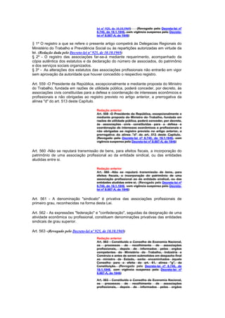 lei nº 925, de 10.10.1969) (Revogado pelo Decreto-lei nº
                                         8.740, de 19.1.1946, com vigência suspensa pelo Decreto-
                                         lei nº 8.987-A, de 1946)

§ 1º O registro a que se refere o presente artigo competirá às Delegacias Regionais do
Ministério do Trabalho e Previdência Social ou às repartições autorizadas em virtude da
lei. (Redação dada pelo Decreto-lei nº 925, de 10.10.1969)
§ 2º - O registro das associações far-se-á mediante requerimento, acompanhado da
cópia autêntica dos estatutos e da declaração do número de associados, do patrimônio
e dos serviços sociais organizados.
§ 3º - As alterações dos estatutos das associações profissionais não entrarão em vigor
sem aprovação da autoridade que houver concedido o respectivo registro.

Art. 559 -O Presidente da República, excepcionalmente e mediante proposta do Ministro
do Trabalho, fundada em razões de utilidade pública, poderá conceder, por decreto, às
associações civis constituídas para a defesa e coordenação de interesses econômicos e
profissionais e não obrigadas ao registro previsto no artigo anterior, a prerrogativa da
alínea "d" do art. 513 deste Capítulo.

                                         Redação anterior
                                         Art. 559 -O Presidente da República, excepcionalmente e
                                         mediante proposta do Ministro do Trabalho, fundada em
                                         razões de utilidade pública, poderá conceder, por decreto,
                                         às associações civis constituídas para a defesa e
                                         coordenação de interesses econômicos e profissionais e
                                         não obrigadas ao registro previsto no artigo anterior, a
                                         prerrogativa da alínea "d" do art. 513 deste Capítulo.
                                         (Revogado pelo Decreto-lei nº 8.740, de 19.1.1946, com
                                         vigência suspensa pelo Decreto-lei nº 8.987-A, de 1946)


Art. 560 -Não se reputará transmissão de bens, para efeitos fiscais, a incorporação do
patrimônio de uma associação profissional ao da entidade sindical, ou das entidades
aludidas entre si.

                                         Redação anterior
                                         Art. 560 -Não se reputará transmissão de bens, para
                                         efeitos fiscais, a incorporação do patrimônio de uma
                                         associação profissional ao da entidade sindical, ou das
                                         entidades aludidas entre si. (Revogado pelo Decreto-lei nº
                                         8.740, de 19.1.1946, com vigência suspensa pelo Decreto-
                                         lei nº 8.987-A, de 1946)


Art. 561 - A denominação "sindicato" é privativa das associações profissionais de
primeiro grau, reconhecidas na forma desta Lei.

Art. 562 - As expressões "federação" e "confederação", seguidas da designação de uma
atividade econômica ou profissional, constituem denominações privativas das entidades
sindicais de grau superior.

Art. 563 -(Revogado pelo Decreto-lei nº 925, de 10.10.1969)
                                         Redação anterior
                                         Art. 563 - Constituído o Conselho de Economia Nacional,
                                         os processos de recolhimento de associações
                                         profissionais, depois de informados pelos orgãos
                                         competentes do Ministério do Trabalho, Indústria e
                                         Comércio e antes de serem submetidos em despacho final
                                         ao ministro de Estado, serão encaminhados àquele
                                         Conselho para o efeito do art. 61, alínea "g", da
                                         Constituição. (Revogado pelo Decreto-lei nº 8.740, de
                                         19.1.1946, com vigência suspensa pelo Decreto-lei nº
                                         8.987-A, de 1946)

                                         Art. 563 - Constituído o Conselho de Economia Nacional,
                                         os processos de recolhimento de associações
                                         profissionais, depois de informados pelos orgãos
 