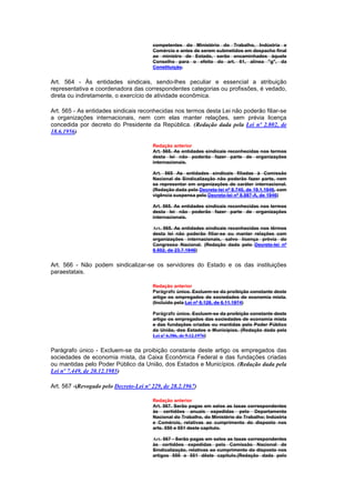competentes do Ministério do Trabalho, Indústria e
                                        Comércio e antes de serem submetidos em despacho final
                                        ao ministro de Estado, serão encaminhados àquele
                                        Conselho para o efeito do art. 61, alínea "g", da
                                        Constituição.


Art. 564 - Às entidades sindicais, sendo-lhes peculiar e essencial a atribuição
representativa e coordenadora das correspondentes categorias ou profissões, é vedado,
direta ou indiretamente, o exercício de atividade econômica.

Art. 565 - As entidades sindicais reconhecidas nos termos desta Lei não poderão filiar-se
a organizações internacionais, nem com elas manter relações, sem prévia licença
concedida por decreto do Presidente da República. (Redação dada pela Lei nº 2.802, de
18.6.1956)

                                        Redação anterior
                                        Art. 565. As entidades sindicais reconhecidas nos termos
                                        desta lei não poderão fazer parte de organizações
                                        internacionais.

                                        Art. 565 As entidades sindicais filiadas à Comissão
                                        Nacional de Sindicalização não poderão fazer parte, nem
                                        se representar em organizações de caráter internacional.
                                        (Redação dada pelo Decreto-lei nº 8.740, de 19.1.1946, com
                                        vigência suspensa pelo Decreto-lei nº 8.987-A, de 1946)

                                        Art. 565. As entidades sindicais reconhecidas nos termos
                                        desta lei não poderão fazer parte de organizações
                                        internacionais.

                                        Art. 565. As entidades sindicais reconhecidas nos têrmos
                                        desta lei não poderão filiar-se ou manter relações com
                                        organizações internacionais, salvo licença prévia do
                                        Congresso Nacional. (Redação dada pelo Decreto-lei nº
                                        9.502, de 23.7.1946)


Art. 566 - Não podem sindicalizar-se os servidores do Estado e os das instituições
paraestatais.

                                        Redação anterior
                                        Parágrafo único. Excluem-se da proibição constante deste
                                        artigo os empregados de sociedades de economia mista.
                                        (Incluído pela Lei nº 6.128, de 6.11.1974)

                                        Parágrafo único. Excluem-se da proibição constante deste
                                        artigo os empregados das sociedades de economia mista
                                        e das fundações criadas ou mantidas pelo Poder Público
                                        da União, dos Estados e Municípios. (Redação dada pela
                                        Lei nº 6.386, de 9.12.1976)


Parágrafo único - Excluem-se da proibição constante deste artigo os empregados das
sociedades de economia mista, da Caixa Econômica Federal e das fundações criadas
ou mantidas pelo Poder Público da União, dos Estados e Municípios. (Redação dada pela
Lei nº 7.449, de 20.12.1985)

Art. 567 -(Revogado pelo Decreto-Lei nº 229, de 28.2.1967)

                                        Redação anterior
                                        Art. 567. Serão pagas em selos as taxas correspondentes
                                        às certidões anuais expedidas pelo Departamento
                                        Nacional do Trabalho, do Ministério do Trabalho; Indústria
                                        e Comércio, relativas ao cumprimento do disposto nos
                                        arts. 550 e 551 deste capítulo.

                                        Art. 567 - Serão pagas em selos as taxas correspondentes
                                        às certidões expedidas pela Comissão Nacional de
                                        Sindicalização, relativas ao cumprimento do disposto nos
                                        artigos 550 e 551 dêste capítulo.(Redação dada pelo
 