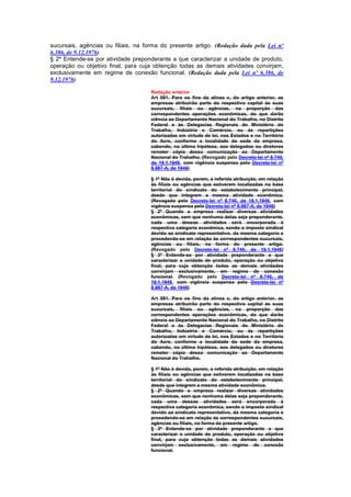 sucursais, agências ou filiais, na forma do presente artigo. (Redação dada pela Lei nº
6.386, de 9.12.1976)
§ 2º Entende-se por atividade preponderante a que caracterizar a unidade de produto,
operação ou objetivo final, para cuja obtenção todas as demais atividades convirjam,
exclusivamente em regime de conexão funcional. (Redação dada pela Lei nº 6.386, de
9.12.1976)

                                     Redação anterior
                                     Art 581. Para os fins da alínea c, do artigo anterior, as
                                     empresas atribuirão parte do respectivo capital às suas
                                     sucursais, filiais ou agências, na proporção das
                                     correspondentes operações econômicas, do que darão
                                     ciência ao Departamento Nacional do Trabalho, no Distrito
                                     Federal e às Delegacias Regionais do Ministério do
                                     Trabalho, Indústria e Comércio, ou às repartições
                                     autorizadas em virtude de lei, nos Estados e no Território
                                     do Acre, conforme a localidade da sede da empresa,
                                     cabendo, na última hipótese, aos delegados ou diretores
                                     remeter cópia dessa comunicação ao Departamento
                                     Nacional do Trahalho. (Revogado pelo Decreto-lei nº 8.740,
                                     de 19.1.1946, com vigência suspensa pelo Decreto-lei nº
                                     8.987-A, de 1946)

                                     § 1º Não é devida, porem, a referida atribuição, em relação
                                     às filiais ou agências que estiverem localizadas na base
                                     territorial do sindicato do estabelecimento principal,
                                     desde que integrem a mesma atividade econômica.
                                     (Revogado pelo Decreto-lei nº 8.740, de 19.1.1946, com
                                     vigência suspensa pelo Decreto-lei nº 8.987-A, de 1946)
                                     § 2º Quando a empresa realizar diversas atividades
                                     econômicas, sem que nenhuma delas seja preponderante,
                                     cada uma dessas atividades será encorporada à
                                     respectiva categoria econômica, sendo o imposto sindical
                                     devido ao sindicato representativo. da mesma categoria e
                                     procedendo-se em relação às correspondentes sucursais,
                                     agências ou filiais, na forma do presente artigo.
                                     (Revogado pelo Decreto-lei nº 8.740, de 19.1.1946)
                                     § 3º Entende-se por atividade preponderante a que
                                     caracterizar a unidade de produto, operação ou objetivo
                                     final, para cuja obtenção todas as demais atividades
                                     convirjam exclusivamente, em regime de conexão
                                     funcional. (Revogado pelo Decreto-lei nº 8.740, de
                                     19.1.1946, com vigência suspensa pelo Decreto-lei nº
                                     8.987-A, de 1946)

                                     Art 581. Para os fins da alínea c, do artigo anterior, as
                                     empresas atribuirão parte do respectivo capital às suas
                                     sucursais, filiais ou agências, na proporção das
                                     correspondentes operações econômicas, do que darão
                                     ciência ao Departamento Nacional do Trabalho, no Distrito
                                     Federal e às Delegacias Regionais do Ministério do
                                     Trabalho, Indústria e Comércio, ou às repartições
                                     autorizadas em virtude de lei, nos Estados e no Território
                                     do Acre, conforme a localidade da sede da empresa,
                                     cabendo, na última hipótese, aos delegados ou diretores
                                     remeter cópia dessa comunicação ao Departamento
                                     Nacional do Trahalho.

                                     § 1º Não é devida, porem, a referida atribuição, em relação
                                     às filiais ou agências que estiverem localizadas na base
                                     territorial do sindicato do estabelecimento principal,
                                     desde que integrem a mesma atividade econômica.
                                     § 2º Quando a empresa realizar diversas atividades
                                     econômicas, sem que nenhuma delas seja preponderante,
                                     cada uma dessas atividades será encorporada à
                                     respectiva categoria econômica, sendo o imposto sindical
                                     devido ao sindicato representativo. da mesma categoria e
                                     procedendo-se em relação às correspondentes sucursais,
                                     agências ou filiais, na forma do presente artigo.
                                     § 3º Entende-se por atividade preponderante a que
                                     caracterizar a unidade de produto, operação ou objetivo
                                     final, para cuja obtenção todas as demais atividades
                                     convirjam exclusivamente, em regime de conexão
                                     funcional.
 
