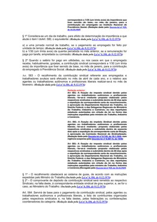 corresponderá a 1/30 (um trinta avos) da importância que
                                       tiver servido de base, no mês de janeiro, para a
                                       contribuição do empregado ao Instituto Nacional de
                                       Previdência Social. (Redação dada pelo Decreto-lei nº 925,
                                       de 10.10.1969)


§ 1º Considera-se um dia de trabalho, para efeito de determinação da importância a que
alude o item I doArt. 580, o equivalente: (Redação dada pela Lei nº 6.386, de 9.12.1976)

a) a uma jornada normal de trabalho, se o pagamento ao empregado for feito por
unidade de tempo; (Redação dada pela Lei nº 6.386, de 9.12.1976)
b) a 1/30 (um trinta avos) da quantia percebida no mês anterior, se a remuneração for
paga por tarefa, empreitada ou comissão. (Redação dada pela Lei nº 6.386, de 9.12.1976)

§ 2º Quando o salário for pago em utilidades, ou nos casos em que o empregado
receba, habitualmente, gorjetas, a contribuição sindical corresponderá a 1/30 (um trinta
avos) da importância que tiver servido de base, no mês de janeiro, para a contribuição
do empregado à Previdência Social. (Redação dada pela Lei nº 6.386, de 9.12.1976)

Art. 583 - O recolhimento da contribuição sindical referente aos empregados e
trabalhadores avulsos será efetuado no mês de abril de cada ano, e o relativo aos
agentes ou trabalhadores autônomos e profissionais liberais realizar-se-á no mês de
fevereiro. (Redação dada pela Lei nº 6.386, de 9.12.1976)

                                       Redação anterior
                                       Art 583. A fixação do imposto sindical devido pelos
                                       agentes ou trabalhadores autônomos e profissionais
                                       liberais, far-se-á mediante proposta elaborada pelos
                                       respectivos sindicatos e submetida dentro de 60 dias após
                                       a expedição da correspondente carta de reconhecimento,
                                       à aprovação do Departamento Nacional do Trabalho, no
                                       Distrito Federal, e das Delegacias Regionais do Ministério
                                       do Trabalho, Indústria e Comércio, ou das repartições
                                       estaduais autorizadas em virtude de lei na forma das
                                       instruções expedidas pelo ministro do Trabalho, Indústria
                                       e Comércio.

                                       Art. 583. A fixação do impôsto Sindical devido pelos
                                       agentes ou trabalhadores autônomos e profissionais
                                       liberais, far-se-á mediante. proposta elaborada pelos
                                       respectivos sindicatos e submetida dentro de sessenta
                                       dias após a expedição da correspondente carta de filiação,
                                       á aprovação da Comissão Nacional de Sindicalização.
                                       (Redação dada pelo Decreto-lei nº 8.740, de 19.1.1946, com
                                       vigência suspensa pelo Decreto-lei nº 8.987-A, de 1946)

                                       Art 583. A fixação do imposto sindical devido pelos
                                       agentes ou trabalhadores autônomos e profissionais
                                       liberais, far-se-á mediante proposta elaborada pelos
                                       respectivos sindicatos e submetida dentro de 60 dias após
                                       a expedição da correspondente carta de reconhecimento,
                                       à aprovação do Departamento Nacional do Trabalho, no
                                       Distrito Federal, e das Delegacias Regionais do Ministério
                                       do Trabalho, Indústria e Comércio, ou das repartições
                                       estaduais autorizadas em virtude de lei na forma das
                                       instruções expedidas pelo ministro do Trabalho, Indústria
                                       e Comércio.(Revogado pelo Decreto-lei nº 925, de 10.10.1969)


§ 1º - O recolhimento obedecerá ao sistema de guias, de acordo com as instruções
expedidas pelo Ministro do Trabalho.(Incluído pela Lei nº 6.386, de 9.12.1976)
§ 2º - O comprovante de depósito da contribuição sindical será remetido ao respectivo
Sindicato; na falta deste, à correspondente entidade sindical de grau superior, e, se for o
caso, ao Ministério do Trabalho. (Incluído pela Lei nº 6.386, de 9.12.1976)

Art. 584. Servirá de base para o pagamento da contribuição sindical, pelos agentes ou
trabalhadores autônomos e profissionais liberais, a lista de contribuintes organizada
pelos respectivos sindicatos e, na falta destes, pelas federações ou confederações
coordenadoras da categoria. (Redação dada pela Lei nº 6.386, de 9.12.1976)
 