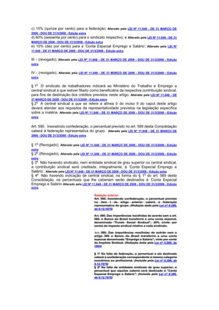 c) 15% (quinze por cento) para a federação; Alterado pela LEI Nº 11.648 - DE 31 MARÇO DE
2008 - DOU DE 31/3/2008 - Edição extra
d) 60% (sessenta por cento) para o sindicato respectivo; e Alterado pela LEI Nº 11.648 - DE 31
MARÇO DE 2008 - DOU DE 31/3/2008 - Edição extra
e) 10% (dez por cento) para a ‘Conta Especial Emprego e Salário’; Alterado pela LEI Nº
11.648 - DE 31 MARÇO DE 2008 - DOU DE 31/3/2008 - Edição extra

III - (revogado); Alterado pela LEI Nº 11.648 - DE 31 MARÇO DE 2008 - DOU DE 31/3/2008 - Edição
extra

IV - (revogado). Alterado pela LEI Nº 11.648 - DE 31 MARÇO DE 2008 - DOU DE 31/3/2008 - Edição
extra

   o
§ 1 O sindicato de trabalhadores indicará ao Ministério do Trabalho e Emprego a
central sindical a que estiver filiado como beneficiária da respectiva contribuição sindical,
para fins de destinação dos créditos previstos neste artigo. Alterado pela LEI Nº 11.648 - DE
31 MARÇO DE 2008 - DOU DE 31/3/2008 - Edição extra
   o
§ 2 A central sindical a que se refere a alínea b do inciso II do caput deste artigo
deverá atender aos requisitos de representatividade previstos na legislação específica
sobre a matéria. Alterado pela LEI Nº 11.648 - DE 31 MARÇO DE 2008 - DOU DE 31/3/2008 - Edição
extra


Art. 590. Inexistindo confederação, o percentual previsto no art. 589 desta Consolidação
caberá à federação representativa do grupo. Alterado pela LEI Nº 11.648 - DE 31 MARÇO DE
2008 - DOU DE 31/3/2008 - Edição extra

   o
§ 1 (Revogado). Alterado pela LEI Nº 11.648 - DE 31 MARÇO DE 2008 - DOU DE 31/3/2008 - Edição
extra
   o
§ 2 (Revogado). Alterado pela LEI Nº 11.648 - DE 31 MARÇO DE 2008 - DOU DE 31/3/2008 - Edição
extra
   o
§ 3 Não havendo sindicato, nem entidade sindical de grau superior ou central sindical,
a contribuição sindical será creditada, integralmente, à ‘Conta Especial Emprego e
Salário’. Alterado pela LEI Nº 11.648 - DE 31 MARÇO DE 2008 - DOU DE 31/3/2008 - Edição extra
   o                                                                         o
§ 4 Não havendo indicação de central sindical, na forma do § 1 do art. 589 desta
Consolidação, os percentuais que lhe caberiam serão destinados à ‘Conta Especial
Emprego e Salário Alterado pela LEI Nº 11.648 - DE 31 MARÇO DE 2008 - DOU DE 31/3/2008 - Edição
extra

                                          Redação anterior
                                          Art. 590. Inexistindo confederação, o percentual previsto
                                          no item I do artigo anterior caberá à federação
                                          representativa do grupo. (Redação dada pela Lei nº 6.386,
                                          de 9.12.1976)

                                          Art. 590. Das importâncias recolhidas de acordo com o art.
                                          586, o Banco do Brasil transferirá a uma conta especial,
                                          denominada "Fundo Social Sindical", 20% (vinte por
                                          cento) do imposto sindical relativo a cada sindicato.

                                          Art. 590. Das importâncias recolhidas de acôrdo com o
                                          artigo 586 o Banco do Brasil transferirá a uma conta
                                          especial denominada "Emprêgo e Salário", vinte por cento
                                          do Impôsto Sindical. (Redação dada pela Lei nº 4.589, de
                                          1964)

                                          § 1º Na falta de federação, o percentual a ela destinado
                                          caberá à confederação correspondente à mesma categoria
                                          econômica ou profissional. (Incluído pela Lei nº 6.386, de
                                          9.12.1976)
                                          § 2º Na falta de entidades sindicais de grau superior, o
                                          percentual que aquelas caberia será destinado à "Conta
                                          Especial Emprego e Salário". (Incluído pela Lei nº 6.386,
                                          de 9.12.1976)
 