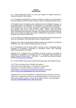 TÍTULO I
                                     INTRODUÇÃO

Art. 1º Esta Consolidação estatui as normas que regulam as relações individuais e
coletivas de trabalho, nela previstas.

Art. 2º Considera-se empregador a empresa, individual ou coletiva, que, assumindo os
riscos da atividade econômica, admite, assalaria e dirige a prestação pessoal de serviço.

§ 1º Equiparam-se ao empregador, para os efeitos exclusivos da relação de emprego, os
profissionais liberais, as instituições de beneficência, as associações recreativas ou
outras instituições sem fins lucrativos, que admitirem trabalhadores como empregados.
§ 2º Sempre que uma ou mais empresas, tendo, embora, cada uma delas,
personalidade jurídica própria, estiverem sob a direção, controle ou administração de
outra, constituindo grupo industrial, comercial ou de qualquer outra atividade econômica,
serão, para os efeitos da relação de emprego, solidariamente responsáveis a empresa
principal e cada uma das subordinadas.

Art. 3º Considera-se empregado toda pessoa física que prestar serviços de natureza não
eventual a empregador, sob a dependência deste e mediante salário.

Parágrafo único. Não haverá distinções relativas à espécie de emprego e à condição de
trabalhador, nem entre o trabalho intelectual, técnico e manual.

Art. 4º Considera-se como de serviço efetivo o período em que o empregado esteja à
disposição do empregador, aguardando ou executando ordens, salvo disposição
especial expressamente consignada.

Parágrafo único. Computar-se-ão, na contagem de tempo de serviço, para efeito de
indenização e estabilidade, os períodos em que o empregado estiver afastado do
trabalho prestando serviço militar ... (VETADO) ... e por motivo de acidente do trabalho.
(Incluído pela Lei nº 4.072, de 16.6.1962)

Art. 5º A todo trabalho de igual valor corresponderá salário igual, sem distinção de sexo.

Art. 6o Não se distingue entre o trabalho realizado no
estabelecimento do empregador, o executado no domicílio do
empregado e o realizado a distância, desde que estejam
caracterizados os pressupostos da relação de emprego. Alterada pela
LEI Nº 12.551, DE 15 DE DEZEMBRO DE 2011 - DOU DE 16/12/2011

Parágrafo único. Os meios telemáticos e informatizados de comando, controle e
supervisão se equiparam, para fins de subordinação jurídica, aos meios pessoais e
diretos de comando, controle e supervisão do trabalho alheio. Alterada pela LEI Nº
12.551, DE 15 DE DEZEMBRO DE 2011 - DOU DE 16/12/2011
 