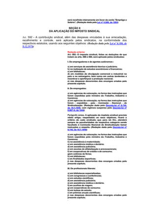 será recolhido inteiramente em favor da conta "Emprêgo e
                                      Salário". (Redação dada pela Lei nº 4.589, de 1964)

                                  SEÇÃO II
                      DA APLICAÇÃO DO IMPOSTO SINDICAL

Art. 592 - A contribuição sindical, além das despesas vinculadas à sua arrecadação,
recolhimento e controle, será aplicada pelos sindicatos, na conformidade dos
respectivos estatutos, usando aos seguintes objetivos: (Redação dada pela Lei nº 6.386, de
9.12.1976)

                                      Redação anterior
                                      Art. 592. O imposto sindical, feitas as deduções de que
                                      tratam os arts. 589 e 590, será aplicado pelos sindicatos:

                                      I. De empregadores e de agentes autônomos :

                                      a) em serviços de assistência técnica e judiciária;
                                      b) na realização de estudos econômicos e financeiros;
                                      c) em bibliotecas;
                                      d) em medidas de divulgação comercial e industrial no
                                      país e no estrangeiro, bem como em outras tendentes a
                                      incentivar e aperfeiçoar a produção nacional;
                                      e) nas despesas decorrentes dos encargos criados pelo
                                      presente capítulo.

                                      II. De empregados:

                                      a) em agências de colocação, na forma das instruções que
                                      forem expedidas pelo ministro do Trabalho, Indústria e
                                      Comércio;
                                      a) em agências de colocação, na forma das instruções que
                                      forem     expedidas   pela   Comissão      Nacional   de
                                      Sindicalização; (Redação dada pelo Decreto-lei nº 8.740,
                                      de 19.1.1946, com vigência suspensa pelo Decreto-lei nº
                                      8.987-A, de 1946)

                                      Parágrafo único. A aplicação do impôsto sindical prevista
                                      nêste artigo, respeitados os seus objetivos, ficará a
                                      critério de cada sindicato que para tal fim, atenderá
                                      sempre às peculiaridades da respectiva categoria sendo
                                      facultado à Comissão Nacional de Sindicalização baixar
                                      instruções a respeito. (Redação dada pelo Decreto-lei nº
                                      8.740, de 19.1.1946)

                                      a) em agências de colocação, na forma das instruções que
                                      forem expedidas pelo ministro do Trabalho, Indústria e
                                      Comércio;
                                      b) na assistência à maternidade;
                                      c) em assistência médica e dentária;
                                      d) em assistência judiciária;
                                      e) em escolas de alfabetização e prevocacionais;
                                      f) em cooperativas de crédito e de consumo;
                                      g)em colônias de férias;
                                      h) em bibliotecas;
                                      i) em finalidades esportivas;
                                      j) nas despesas decorrentes dos encargos criados pelo
                                      presente capítulo.

                                      III. De profissionais liberais:

                                      a) em bibliotecas especializadas;
                                      b) em congressos e conferências;
                                      c) em estudos científicos;
                                      d) em assistência judiciária;
                                      e) em assistência médica e dentária;
                                      f) em auxílios de viagem;
                                      g) em cooperativas de consumo;
                                      h) em bolsas de estudo;
                                      i) em prêmios anuais científicos;
                                      j) nas despesas decorrentes dos encargos criados pelo
                                      presente capítulo.
 