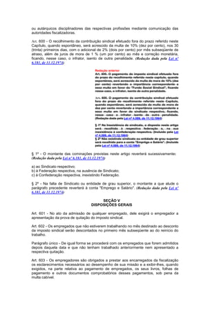 ou autárquicos disciplinadores das respectivas profissões mediante comunicação das
autoridades fiscalizadoras.

Art. 600 - O recolhimento da contribuição sindical efetuado fora do prazo referido neste
Capítulo, quando espontâneo, será acrescido da multa de 10% (dez por cento), nos 30
(trinta) primeiros dias, com o adicional de 2% (dois por cento) por mês subseqüente de
atraso, além de juros de mora de 1 % (um por cento) ao mês e correção monetária,
ficando, nesse caso, o infrator, isento de outra penalidade. (Redação dada pela Lei nº
6.181, de 11.12.1974)

                                      Redação anterior
                                      Art. 600. O pagamento do imposto sindical efetuado fora
                                      do prazo do recolhimento referido neste capítulo, quando
                                      espontâneo, será acrescido da multa de mora de 10% (dez
                                      por cento) revertendo a importância correspondente a
                                      essa multa em favor do "Fundo Social Sindical", ficando
                                      nesse caso, o infrator, isento de outra penalidade.

                                      Art. 600. O pagamento da contribuição sindical efetuado
                                      fora do prazo do recolhimento referido neste Capítulo,
                                      quando espontâneo, será acrescido da multa de mora de
                                      dez por cento revertendo a importância correspondente a
                                      essa multa em favor do sindicato respectivo, ficando,
                                      nesse caso o infrator isento de outra penalidade.
                                      (Redação dada pela Lei nº 4.589, de 11.12.1964)

                                      § 1º Na Inexistência de sindicato, o disposto neste artigo
                                      será recolhido à respectiva federação e, na sua
                                      inexistência à confederação respectiva. (Incluído pela Lei
                                      nº 4.589, de 11.12.1964)
                                      § 2º Não existindo sindicato ou entidade de grau superior
                                      será recolhido para a conta "Emprêgo e Salário". (Incluído
                                      pela Lei nº 4.589, de 11.12.1964)

§ 1º - O montante das cominações previstas neste artigo reverterá sucessivamente:
(Redação dada pela Lei nº 6.181, de 11.12.1974)

a) ao Sindicato respectivo;
b) à Federação respectiva, na ausência de Sindicato;
c) à Confederação respectiva, inexistindo Federação.

§ 2º - Na falta de Sindicato ou entidade de grau superior, o montante a que alude o
parágrafo precedente reverterá à conta "Emprego e Salário". (Redação dada pela Lei nº
6.181, de 11.12.1974)

                                        SEÇÃO V
                                   DISPOSIÇÕES GERAIS

Art. 601 - No ato da admissão de qualquer empregado, dele exigirá o empregador a
apresentação da prova de quitação do imposto sindical.

Art. 602 - Os empregados que não estiverem trabalhando no mês destinado ao desconto
da imposto sindical serão descontados no primeiro mês subseqüente ao do reinício do
trabalho.

Parágrafo único - De igual forma se procederá com os empregados que forem admitidos
depois daquela data e que não tenham trabalhado anteriormente nem apresentado a
respectiva quitação.

Art. 603 - Os empregadores são obrigados a prestar aos encarregados da fiscalização
os esclarecimentos necessários ao desempenho de sua missão e a exibir-lhes, quando
exigidos, na parte relativa ao pagamento de empregados, os seus livros, folhas de
pagamento e outros documentos comprobatórios desses pagamentos, sob pena da
multa cabível.
 