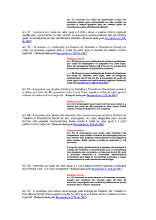 Art. 51. Incorrerá na multa de quinhentos a dois mil
                                      cruzeiros aquele que, comerciante ou não, vender ou
                                      expuser à venda qualquer tipo de carteira igual ou
                                      semelhante ao tipo oficialmente adotado.

Art. 51 - Incorrerá em multa de valor igual a 3 (três) vêzes o salário-mínimo regional
aquêle que, comerciante ou não, vender ou expuser à venda qualquer tipo de carteira
igual ou semelhante ao tipo oficialmente adotado. (Redação dada pelo Decreto-Lei nº 229,
de 1967)

Art. 52 - O extravio ou inutilização da Carteira de Trabalho e Previdência Social por
culpa da empresa sujeitará esta à multa de valor igual á metade do salário mínimo
regional. (Redação dada pelo Decreto-Lei nº 229, de 1967)

                                      Redação anterior
                                      Art. 52. O extravio ou inutilização de carteira profissional,
                                      por culpa do empregador ou preposto seu, dará lugar,
                                      alem das obrigações fixadas no§ 2º do art. 21, à imposição
                                      de multa de cinquenta a quinhentos cruzeiros.

                                      Art. 52. O extravio ou inutilização de Carteira Profissional,
                                      por culpa da emprêsa, dará lugar, além da obrigação
                                      estabelecida no§ 2º do art. 21, à imposição de multa de
                                      valor igual à metade do salário-mínimo regional. (Redação
                                      dada pelo Decreto-lei nº 229, de 28.2.1967)


Art. 53 - A emprêsa que receber Carteira de Trabalho e Previdência Social para anotar e
a retiver por mais de 48 (quarenta e oito) horas ficará sujeita à multa de valor igual à
metade do salário-mínimo regional. (Redação dada pelo Decreto-Lei nº 229, de 1967)

                                      Redação anterior
                                      Art. 53. O empregador que receber carteira para anotar e a
                                      retiver por mais de 48 (quarenta e oito) horas, ficará
                                      sujeito à multa de duzentos a mil cruzeiros.


Art. 54 - A emprêsa que, tendo sido intimada, não comparecer para anotar a Carteira de
Trabalho e Previdência Social de seu empregado, ou cujas alegações para recusa
tenham sido julgadas improcedentes, ficará sujeita à multa de valor igual a 1 (um)
salário-mínimo regional. (Redação dada pelo Decreto-Lei nº 229, de 1967)

                                      Redação anterior
                                      Art. 54. O empregador que, tendo sido intimado, não
                                      comparecer para anotar a carteira de empregado seu, ou
                                      que tenham sido julgadas improcedentes suas alegações
                                      para recusa, ficará sujeito à multa de duzentos a mil
                                      cruzeiros.

                                      Parágrafo único. Verificando-se a remessa do processo à
                                      Justiça do Trabalho e reconhecendo esta a procedência
                                      das alegações do reclamante, na hipótese do art. 39, será
                                      o processo devolvido à autoridade administrativa
                                      competente para fazer as necessárias anotações e impor
                                      ao responsavel a multa cominada nesta artigo.


Art. 55 - Incorrerá na multa de valor igual a 1 (um) salário-mínimo regional a emprêsa
que infringir o art. 13 e seus parágrafos. (Redação dada pelo Decreto-Lei nº 229, de 1967)

                                      Redação anterior
                                      Art. 55. Incorrerá na multa de cem a Quinhentos cruzeiros,
                                      aquele que mantiver em serviço, após 30 dias de
                                      exercício, empregado sem a carteira profissional ou prova
                                      de haver sido a mesma requerida.


Art. 56 - O sindicato que cobrar remuneração pela entrega de Carteira de Trabalho e
Previdência Social ficará sujeito à multa de valor igual a 3 (três) vêzes o salário-mínimo
regional. (Redação dada pelo Decreto-Lei nº 229, de 1967)
 