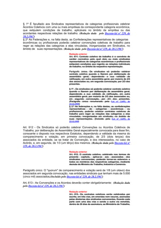§ 1º É facultado aos Sindicatos representativos de categorias profissionais celebrar
Acordos Coletivos com uma ou mais emprêsas da correspondente categoria econômica,
que estipulem condições de trabalho, aplicáveis no âmbito da emprêsa ou das
acordantes respectivas relações de trabalho. (Redação dada pelo Decreto-lei nº 229, de
28.2.1967)
§ 2º As Federações e, na falta desta, as Confederações representativas de categorias
econômicas ou profissionais poderão celebrar convenções coletivas de trabalho para
reger as relações das categorias a elas vinculadas, inorganizadas em Sindicatos, no
âmbito de suas representações. (Redação dada pelo Decreto-lei nº 229, de 28.2.1967)
                                     Redação anterior
                                     Art. 611. Contrato coletivo de trabalho é o convênio de
                                     caráter normativo pelo qual dois ou mais sindicatos
                                     representativos de categorias econômicas e profissionais
                                     estipulam condições que regerão as relações individuais
                                     de trabalho, no âmbito da respectiva representação.

                                     Parágrafo único. Os sindicatos só poderão celebrar
                                     contrato coletivo quando o fizerem por deliberação de
                                     assembléia geral, dependendo a sua validade de
                                     ratificação, em outra assembléia geral, por maioria de 2/3
                                     dos associados ou, em segunda convocação, por 2/3 dos
                                     presentes.

                                     § 1º . Os sindicatos só poderão celebrar contrato coletivo
                                     quando o fizerem por deliberação de assembléia geral,
                                     dependendo a sua validade de ratificação, em outra
                                     assembléia geral, por maioria de 2/3 dos associados ou,
                                     em segunda convocação, por 2/3 dos presentes.
                                     (Parágrafo único renumerado pela Lei nº 2.693, de
                                     23.12.1955)
                                     § 2.º As federações e, na falta destas, as confederações
                                     representativas     de    categorias   econômicas       ou
                                     profissionais, poderão celebrar contratos coletivos de
                                     trabalho para reger as relações das categorias a elas
                                     vinculadas, inorganizadas em sindicato, no âmbito de
                                     suas representações. (Incluído pela Lei nº 2.693, de
                                     23.12.1955

Art. 612 - Os Sindicatos só poderão celebrar Convenções ou Acordos Coletivos de
Trabalho, por deliberação de Assembléia Geral especialmente convocada para êsse fim,
consoante o disposto nos respectivos Estatutos, dependendo a validade da mesma do
comparecimento e votação, em primeira convocação, de 2/3 (dois terços) dos
associados da entidade, se se tratar de Convenção, e dos interessados, no caso de
Acôrdo, e, em segunda, de 1/3 (um têrço) dos mesmos. (Redação dada pelo Decreto-lei nº
229, de 28.2.1967)

                                     Redação anterior
                                     Art. 612. O contrato coletivo, celebrado nos termos do
                                     presente capítulo, aplica-se aos associados dos
                                     sindicatos convenentes, podendo tornar-se extensivo a
                                     todos os membros das respectivas categorias, mediante
                                     decisão do Ministro do Trabalho, Indústria e Comércio.

Parágrafo único. O "quorum" de comparecimento e votação será de 1/8 (um oitavo) dos
associados em segunda convocação, nas entidades sindicais que tenham mais de 5.000
(cinco mil) associados.(Incluído pelo Decreto-lei nº 229, de 28.2.1967)

Art. 613 - As Convenções e os Acordos deverão conter obrigatòriamente: (Redação dada
pelo Decreto-lei nº 229, de 28.2.1967)

                                     Redação anterior
                                     Art. 613. Os contratos coletivos serão celebrados por
                                     escrito, em três vias, em emendas nem rasuras, assinadas
                                     pelas diretorias dos sindicatos convenentes, ficando cada
                                     parte com uma das vias e sendo a outra via remetida,
                                     dentro de 30 dias da assinatura, ao Ministério do Trabalho,
 