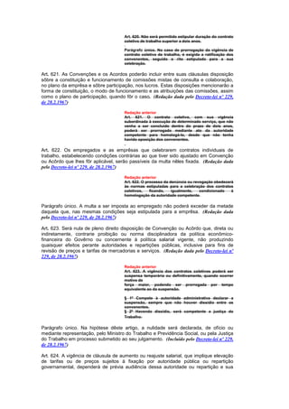Art. 620. Não será permitido estipular duração do contrato
                                      coletivo de trabalho superior a dois anos.

                                      Parágrafo único. No caso de prorrogação da vigência de
                                      contrato coletiva de trabalho, é exigida a ratificação dos
                                      convenentes, seguido o rito estipulado para a sua
                                      celebração.

Art. 621. As Convenções e os Acordos poderão incluir entre suas cláusulas disposição
sôbre a constituição e funcionamento de comissões mistas de consulta e colaboração,
no plano da emprêsa e sôbre participação, nos lucros. Estas disposições mencionarão a
forma de constituição, o modo de funcionamento e as atribuições das comissões, assim
como o plano de participação, quando fôr o caso. (Redação dada pelo Decreto-lei nº 229,
de 28.2.1967)

                                      Redação anterior
                                      Art. 621. O contrato coletivo, com sua vigência
                                      subordinada à execução de determinado serviço, que não
                                      venha a ser concluido dentro do prazo de dois anos,
                                      poderá ser prorrogado mediante ato da autoridade
                                      competente para homologá-lo, desde que não tenha
                                      havido oposição dos convenentes.

Art. 622. Os empregados e as emprêsas que celebrarem contratos individuais de
trabalho, estabelecendo condições contrárias ao que tiver sido ajustado em Convenção
ou Acôrdo que lhes fôr aplicável, serão passíveis da multa nêles fixada. (Redação dada
pelo Decreto-lei nº 229, de 28.2.1967)

                                      Redação anterior
                                      Art. 622. O processo da denúncia ou revogação obedecerá
                                      às normas estipuladas para a celebração dos contratos
                                      coletivos,    ficando,   igualmente,   condicionado   à
                                      homologação da autoridade competente.

Parágrafo único. A multa a ser imposta ao empregado não poderá exceder da metade
daquela que, nas mesmas condições seja estipulada para a emprêsa. (Redação dada
pelo Decreto-lei nº 229, de 28.2.1967)

Art. 623. Será nula de pleno direito disposição de Convenção ou Acôrdo que, direta ou
indiretamente, contrarie proibição ou norma disciplinadora da política econômico-
financeira do Govêrno ou concernente à política salarial vigente, não produzindo
quaisquer efeitos perante autoridades e repartições públicas, inclusive para fins de
revisão de preços e tarifas de mercadorias e serviços. (Redação dada pelo Decreto-lei nº
229, de 28.2.1967)

                                      Redação anterior
                                      Art. 623. A vigência dos contratos coletivos poderá ser
                                      suspensa temporária ou definitivamente, quando ocorrer
                                      motivo de
                                      força maior, podendo ser prorrogada por tempo
                                      equivalente ao da suspensão.

                                      § 1º Compete à autoridade administrativa declarar a
                                      suspensão, sempre que não houver dissídio entre os
                                      convenentes.
                                      § 2º Havendo dissídio, será competente a justiça do
                                      Trabalho.

Parágrafo único. Na hipótese dêste artigo, a nulidade será declarada, de ofício ou
mediante representação, pelo Ministro do Trabalho e Previdência Social, ou pela Justiça
do Trabalho em processo submetido ao seu julgamento. (Incluído pelo Decreto-lei nº 229,
de 28.2.1967)

Art. 624. A vigência de cláusula de aumento ou reajuste salarial, que implique elevação
de tarifas ou de preços sujeitos à fixação por autoridade pública ou repartição
governamental, dependerá de prévia audiência dessa autoridade ou repartição e sua
 
