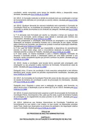 conciliador, sendo computado como tempo de trabalho efetivo o despendido nessa
atividade. (Incluído pela Lei nº 9.958, de 12.1.2000)

Art. 625-C. A Comissão instituída no âmbito do sindicato terá sua constituição e normas
de funcionamento definidas em convenção ou acordo coletivo. (Incluído pela Lei nº 9.958,
de 12.1.2000)

Art. 625-D. Qualquer demanda de natureza trabalhista será submetida à Comissão de
Conciliação Prévia se, na localidade da prestação de serviços, houver sido instituída a
Comissão no âmbito da empresa ou do sindicato da categoria. (Incluído pela Lei nº 9.958,
de 12.1.2000)

§ 1º A demanda será formulada por escrito ou reduzida a tempo por qualquer dos
membros da Comissão, sendo entregue cópia datada e assinada pelo membro aos
interessados. (Incluído pela Lei nº 9.958, de 12.1.2000)
§ 2º Não prosperando a conciliação, será fornecida ao empregado e ao empregador
declaração da tentativa conciliatória frustada com a descrição de seu objeto, firmada
pelos membros da Comissão, que devera ser juntada à eventual reclamação trabalhista.
(Incluído pela Lei nº 9.958, de 12.1.2000)
§ 3º Em caso de motivo relevante que impossibilite a observância do procedimento
previsto no caput deste artigo, será a circunstância declarada na petição da ação
intentada perante a Justiça do Trabalho. (Incluído pela Lei nº 9.958, de 12.1.2000)
§ 4º Caso exista, na mesma localidade e para a mesma categoria, Comissão de
empresa e Comissão sindical, o interessado optará por uma delas submeter a sua
demanda, sendo competente aquela que primeiro conhecer do pedido. (Incluído pela Lei
nº 9.958, de 12.1.2000)

Art. 625-E. Aceita a conciliação, será lavrado termo assinado pelo empregado, pelo
empregador ou seu proposto e pelos membros da Comissão, fornecendo-se cópia às
partes. (Incluído pela Lei nº 9.958, de 12.1.2000)

Parágrafo único. O termo de conciliação é título executivo extrajudicial e terá eficácia
liberatória geral, exceto quanto às parcelas expressamente ressalvadas. (Incluído pela
Lei nº 9.958, de 12.1.2000)

Art. 625-F. As Comissões de Conciliação Prévia têm prazo de dez dias para a realização
da sessão de tentativa de conciliação a partir da provocação do interessado. (Incluído
pela Lei nº 9.958, de 12.1.2000)

Parágrafo único. Esgotado o prazo sem a realização da sessão, será fornecida, no
último dia do prazo, a declaração a que se refere o§ 2º do art. 625-D. (Incluído pela Lei nº
9.958, de 12.1.2000)

Art. 625-G. O prazo prescricional será suspenso a partir da provocação da Comissão de
Conciliação Prévia, recomeçando a fluir, pelo que lhe resta, a partir da tentativa frustada
de conciliação ou do esgotamento do prazo previsto no art. 625-F. (Incluído pela Lei nº
9.958, de 12.1.2000)

Art. 625-H. Aplicam-se aos Núcleos Intersindicais de Conciliação Trabalhista em
funcionamento ou que vierem a ser criados, no que couber, as disposições previstas
neste Título, desde que observados os princípios da paridade e da negociação coletiva
na sua constituição. (Incluído pela Lei nº 9.958, de 12.1.2000)

                                 TÍTULO VII
                   DO PROCESSO DE MULTAS ADMINISTRATIVAS

                              CAPÍTULO I
        DA FISCALIZAÇÃO, DA AUTUAÇÃO E DA IMPOSIÇÃO DE MULTAS
 