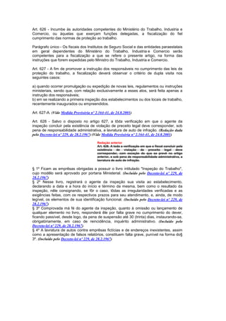 Art. 626 - Incumbe às autoridades competentes do Ministério do Trabalho, Industria e
Comercio, ou àquelas que exerçam funções delegadas, a fiscalização do fiel
cumprimento das normas de proteção ao trabalho.

Parágrafo único - Os fiscais dos Institutos de Seguro Social e das entidades paraestatais
em geral dependentes do Ministério do Trabalho, Industria e Comercio serão
competentes para a fiscalização a que se refere o presente artigo, na forma das
instruções que forem expedidas pelo Ministro do Trabalho, Industria e Comercio.

Art. 627 - A fim de promover a instrução dos responsáveis no cumprimento das leis de
proteção do trabalho, a fiscalização deverá observar o critério de dupla visita nos
seguintes casos:

a) quando ocorrer promulgação ou expedição de novas leis, regulamentos ou instruções
ministeriais, sendo que, com relação exclusivamente a esses atos, será feita apenas a
instrução dos responsáveis;
b) em se realizando a primeira inspeção dos estabelecimentos ou dos locais de trabalho,
recentemente inaugurados ou empreendidos.

Art. 627-A. (Vide Medida Provisória nº 2.164-41, de 24.8.2001)

Art. 628 - Salvo o disposto no artigo 627, a tôda verificação em que o agente da
inspeção concluir pela existência de violação de preceito legal deve corresponder, sob
pena de responsabilidade administrativa, a lavratura de auto de infração. (Redação dada
pelo Decreto-lei nº 229, de 28.2.1967) (Vide Medida Provisória nº 2.164-41, de 24.8.2001)

                                        Redação anterior
                                        Art. 628. A toda a verificação em que o fiscal concluir pela
                                        existência de violação de preceito legal deve
                                        corresponder, com exceção do que se prevê no artigo
                                        anterior, e sob pena de responsabilidade administrativa, a
                                        lavratura de auto de infração.

§ 1º Ficam as emprêsas obrigadas a possuir o livro intitulado "Inspeção do Trabalho",
cujo modêlo será aprovado por portaria Ministerial. (Incluído pelo Decreto-lei nº 229, de
28.2.1967)
§ 2º Nesse livro, registrará o agente da inspeção sua visita ao estabelecimento,
declarando a data e a hora do início e término da mesma, bem como o resultado da
inspeção, nêle consignando, se fôr o caso, tôdas as irregularidades verificadas e as
exigências feitas, com os respectivos prazos para seu atendimento, e, ainda, de modo
legível, os elementos de sua identificação funcional. (Incluído pelo Decreto-lei nº 229, de
28.2.1967)
§ 3º Comprovada má fé do agente da inspeção, quanto à omissão ou lançamento de
qualquer elemento no livro, responderá êle por falta grave no cumprimento do dever,
ficando passível, desde logo, da pena de suspensão até 30 (trinta) dias, instaurando-se,
obrigatòriamente, em caso de reincidência, inquérito administrativo. (Incluído pelo
Decreto-lei nº 229, de 28.2.1967)
§ 4º A lavratura de autos contra emprêsas fictícias e de endereços inexistentes, assim
como a apresentação de falsos relatórios, constituem falta grave, punível na forma do§
3º. (Incluído pelo Decreto-lei nº 229, de 28.2.1967)
 