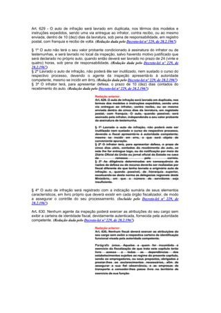 Art. 629 - O auto de infração será lavrado em duplicata, nos têrmos dos modelos e
instruções expedidos, sendo uma via entregue ao infrator, contra recibo, ou ao mesmo
enviada, dentro de 10 (dez) dias da lavratura, sob pena de responsabilidade, em registro
postal, com franquia e recibo de volta. (Redação dada pelo Decreto-lei nº 229, de 28.2.1967)

§ 1º O auto não terá o seu valor probante condicionado à assinatura do infrator ou de
testemunhas, e será lavrado no local da inspeção, salvo havendo motivo justificado que
será declarado no próprio auto, quando então deverá ser lavrado no prazo de 24 (vinte e
quatro) horas, sob pena de responsabilidade. (Redação dada pelo Decreto-lei nº 229, de
28.2.1967)
§ 2º Lavrado o auto de infração, não poderá êle ser inutilizado, nem sustado o curso do
respectivo processo, devendo o agente da inspeção apresentá-lo à autoridade
competente, mesmo se incidir em êrro. (Redação dada pelo Decreto-lei nº 229, de 28.2.1967)
§ 3º O infrator terá, para apresentar defesa, o prazo de 10 (dez) dias contados do
recebimento do auto. (Redação dada pelo Decreto-lei nº 229, de 28.2.1967)

                                       Redação anterior
                                       Art. 629. O auto de infração será lavrado em duplicata, nos
                                       termos dos modelos e instruções expedidos, sendo uma
                                       via entregue ao infrator, contra recibo, ou ao mesmo
                                       enviada dentro de cinco dias da lavratura, em registado
                                       postal, com franquia. O auto, quando possivel, será
                                       assinado pelo infrator, independendo o seu valor probante
                                       da assinatura de testemunha.

                                       § 1º Lavrado o auto de infração, não poderá este ser
                                       inutilizado nem sustado o curso do respectivo processo,
                                       devendo o fiscal apresentá-lo à autoridade competente;
                                       mesmo se incidir em erro, o que será objeto de
                                       conveniente apuração.
                                       § 2º O infrator terá, para apresentar defesa, o prazo de
                                       cinco dias uteis, contados do recebimento do auto, se
                                       este lhe for entregue logo, ou da notificação por meio do
                                       Diário Oficial da União ou jornal oficial do Estado no caso
                                       da             remessa              pelo            correio.
                                       § 3º As diligência determinadas em consequência de
                                       razões de defesa ou de recurso deverão ser realizadas por
                                       fiscal diferente do que tenha lavrado o originário auto de
                                       infração e, quando possivel, de hierarquia superior,
                                       excetuando-se desta norma as delegacias regionais deste
                                       Ministério, em que o número de servidores seja
                                       insuficiente.

§ 4º O auto de infração será registrado com a indicação sumária de seus elementos
característicos, em livro próprio que deverá existir em cada órgão fiscalizador, de modo
a assegurar o contrôle do seu processamento. (Incluído pelo Decreto-lei nº 229, de
28.2.1967)

Art. 630. Nenhum agente da inspeção poderá exercer as atribuições do seu cargo sem
exibir a carteira de identidade fiscal, devidamente autenticada, fornecida pela autoridade
competente. (Redação dada pelo Decreto-lei nº 229, de 28.2.1967)

                                       Redação anterior
                                       Art. 630, Nenhum fiscal deverá exercer as atribuições do
                                       seu cargo sem exibir a respectiva carteira de identificação
                                       funcional visada pela autoridade competente.

                                       Parágrafo único. Aqueles a quem for incumbido o
                                       exercício da fiscalização de que trata este capítulo terão
                                       livre   acesso     a   todas   as    dependências      dos
                                       estabelecimentos sujeitos ao regime do presente capítulo,
                                       sendo os empregadores, ou seus prepostos, obrigados a
                                       prestar-lhes os esclarecimentos necessários, afim de
                                       assegurar a sua fiel observância, e as empresas de
                                       transporte a conceder-lhes passe livre no território de
                                       exercício de sua função.
 