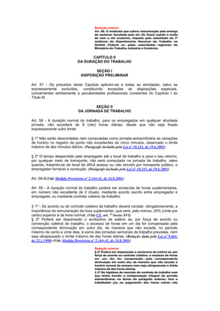 Redação anterior
                                        Art. 56. O sindicato que cobrar remuneração pela entrega
                                        de carteiras, facultada pelo art. 23, ficará sujeito à multa
                                        de cem a mil cruzeiros, imposta pela autoridade de 1ª
                                        instância do Departamento Nacional do Trabalho no
                                        Distrito Federal ou pelas autoridades regionais do
                                        Ministério do Trabalho, Indústria e Comércio.


                                    CAPÍTULO II
                             DA DURAÇÃO DO TRABALHO

                                      SEÇÃO I
                               DISPOSIÇÃO PRELIMINAR

Art. 57 - Os preceitos deste Capítulo aplicam-se a todas as atividades, salvo as
expressamente excluídas, constituindo exceções as disposições especiais,
concernentes estritamente a peculiaridades profissionais constantes do Capítulo I do
Título III.

                                     SEÇÃO II
                             DA JORNADA DE TRABALHO

Art. 58 - A duração normal do trabalho, para os empregados em qualquer atividade
privada, não excederá de 8 (oito) horas diárias, desde que não seja fixado
expressamente outro limite.

§ 1º Não serão descontadas nem computadas como jornada extraordinária as variações
de horário no registro de ponto não excedentes de cinco minutos, observado o limite
máximo de dez minutos diários. (Parágrafo incluído pela Lei nº 10.243, de 19.6.2001)

§ 2º O tempo despendido pelo empregado até o local de trabalho e para o seu retorno,
por qualquer meio de transporte, não será computado na jornada de trabalho, salvo
quando, tratando-se de local de difícil acesso ou não servido por transporte público, o
empregador fornecer a condução. (Parágrafo incluído pela Lei nº 10.243, de 19.6.2001)

Art. 58-A(Vide Medida Provisória nº 2.164-41, de 24.8.2001)

Art. 59 - A duração normal do trabalho poderá ser acrescida de horas suplementares,
em número não excedente de 2 (duas), mediante acordo escrito entre empregador e
empregado, ou mediante contrato coletivo de trabalho.

§ 1º - Do acordo ou do contrato coletivo de trabalho deverá constar, obrigatoriamente, a
importância da remuneração da hora suplementar, que será, pelo menos, 20% (vinte por
cento) superior à da hora normal. (Vide CF, art. 7º inciso XVI)
§ 2º Poderá ser dispensado o acréscimo de salário se, por força de acordo ou
convenção coletiva de trabalho, o excesso de horas em um dia for compensado pela
correspondente diminuição em outro dia, de maneira que não exceda, no período
máximo de cento e vinte dias, à soma das jornadas semanais de trabalho previstas, nem
seja ultrapassado o Iimite máximo de dez horas diárias. (Redação dada pela Lei nº 9.601,
de 21.1.1998) (Vide Medida Provisória nº 2.164-41, de 24.8.2001)

                                        Redação anterior
                                        § 2º Poderá ser dispensado o acréscimo de salário se, por
                                        força de acordo ou contrato coletivo, o excesso de horas
                                        em um dia for compensado pela correspondente
                                        diminuição em outro dia, de maneira que não exceda o
                                        horário normal da semana nem seja ultrapassado o limite
                                        máximo de dez horas diárias.
                                        § 3º Na hipótese de rescisão do contrato de trabalho sem
                                        que tenha havido a compensação integral da jornada
                                        extraordinária, na forma do parágrafo anterior, fará o
                                        trabalhador jus ao pagamento das horas extras não
 