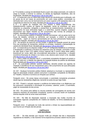 § 1º É proibida a outorga de identidade fiscal a quem não esteja autorizado, em razão do
cargo ou função, a exercer ou praticar, no âmbito da legislação trabalhista, atos de
fiscalização. (Incluído pelo Decreto-lei nº 229, de 28.2.1967)
§ 2º - A credencial a que se refere êste artigo deverá ser devolvida para inutilização, sob
as penas da lei em casos de provimentos em outro cargo público, exoneração ou
demissão bem como nos de licenciamento por prazo superior a 60 (sessenta) dias e de
suspensão do exercício do cargo. (Incluído pelo Decreto-lei nº 229, de 28.2.1967)
§ 3º - O agente da inspeção terá livre acesso a tôdas dependências dos
estabelecimentos sujeitos ao regime da legislação, sendo as emprêsas, por seus
dirigentes ou prepostos, obrigados a prestar-lhes os esclarecimentos necessários ao
desempenho de suas atribuições legais e a exibir-lhes, quando exigidos, quaisquer
documentos que digam respeito ao fiel cumprimento das normas de proteção ao
trabalho. (Incluído pelo Decreto-lei nº 229, de 28.2.1967)
§ 4º - Os documentos sujeitos à inspeção deverão permanecer, sob as penas da lei nos
locais de trabalho, sòmente se admitindo, por exceção, a critério da autoridade
competente, sejam os mesmos apresentados em dia hora prèviamente fixados pelo
agente da inspeção. (Incluído pelo Decreto-lei nº 229, de 28.2.1967)
§ 5º - No território do exercício de sua função, o agente da inspeção gozará de passe
livre nas emprêsas de transportes, públicas ou privadas, mediante a apresentação da
carteira de identidade fiscal. (Incluído pelo Decreto-lei nº 229, de 28.2.1967)
§ 6º - A inobservância do disposto nos§§ 3º, 4º e 5º configurará resistência ou embaraço
à fiscalização e justificará a lavratura do respectivo auto de infração, cominada a multa
de valor igual a meio (1/2) salário mínimo regional até 5 (cinco) vêzes êsse salário,
levando-se em conta, além das circunstâncias atenuantes ou agravantes, a situação
econômico-financeira do infrator e os meios a seu alcance para cumprir a lei. (Incluído
pelo Decreto-lei nº 229, de 28.2.1967)
§ 7º - Para o efeito do disposto no§ 5º, a autoridade competente divulgará em janeiro e
julho, de cada ano, a relação dos agentes da inspeção titulares da carteira de identidade
fiscal.(Incluído pelo Decreto-lei nº 229, de 28.2.1967)
§ 8º - As autoridades policiais, quando solicitadas, deverão prestar aos agentes da
inspeção a assistência de que necessitarem para o fiel cumprimento de suas atribuições
legais. (Incluído pelo Decreto-lei nº 229, de 28.2.1967)

Art. 631 - Qualquer funcionário público federal, estadual ou municipal, ou representante
legal de associação sindical, poderá comunicar à autoridade competente do Ministério
do Trabalho, Industria e Comercio as infrações que verificar.

Parágrafo único - De posse dessa comunicação, a autoridade competente procederá
desde logo às necessárias diligências, lavrando os autos de que haja mister.

Art. 632 - Poderá o autuado requerer a audiência de testemunhas e as diligências que
lhe parecerem necessárias à elucidação do processo, cabendo, porém, à autoridade,
julgar da necessidade de tais provas.

Art. 633 - Os prazos para defesa ou recurso poderão ser prorrogados de acordo com
despacho expresso da autoridade competente, quando o autuado residir em localidade
diversa daquela onde se achar essa autoridade.

Art. 634 - Na falta de disposição especial, a imposição das multas incumbe às
autoridades regionais competentes em matéria de trabalho, na forma estabelecida por
este Título.

Parágrafo único - A aplicação da multa não eximirá o infrator da responsabilidade em
que incorrer por infração das leis penais.

                                     CAPÍTULO II
                                    DOS RECURSOS

Art. 635 - De tôda decisão que impuser multa por infração das leis e disposições
reguladoras do trabalho, e não havendo forma especial de processo caberá recurso para
 