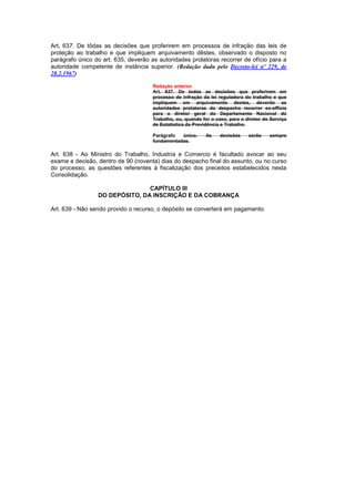 Art. 637. De tôdas as decisões que proferirem em processos de infração das leis de
proteção ao trabalho e que impliquem arquivamento dêstes, observado o disposto no
parágrafo único do art. 635, deverão as autoridades prolatoras recorrer de ofício para a
autoridade competente de instância superior. (Redação dada pelo Decreto-lei nº 229, de
28.2.1967)

                                      Redação anterior
                                      Art. 637. De todas as decisões que proferirem em
                                      processo de infração da lei reguladora do trabalho e que
                                      impliquem em arquivamento destes, deverão as
                                      autoridades prolatoras do despacho recorrer ex-officio
                                      para o diretor geral do Departamento Nacional do
                                      Trabalho, ou, quando for o caso, para o diretor do Serviço
                                      de Estatística da Previdência e Trabalho.

                                      Parágrafo  único.     As     decisões    serão    sempre
                                      fundamentadas.

Art. 638 - Ao Ministro do Trabalho, Industria e Comercio é facultado avocar ao seu
exame e decisão, dentro de 90 (noventa) dias do despacho final do assunto, ou no curso
do processo, as questões referentes à fiscalização dos preceitos estabelecidos nesta
Consolidação.

                                CAPÍTULO III
                 DO DEPÓSITO, DA INSCRIÇÃO E DA COBRANÇA

Art. 639 - Não sendo provido o recurso, o depósito se converterá em pagamento.
 