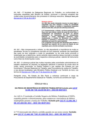 Art. 640 - É facultado às Delegacias Regionais do Trabalho, na conformidade de
instruções expedidas pelo Ministro de Estado, promover a cobrança amigável das
multas antes encaminhamento dos processos à cobrança executiva. (Redação dada pelo
Decreto-lei nº 229, de 28.2.1967)

                                      Redação anterior
                                      Art. 640. Não sendo interposto recurso no prazo legal, a
                                      autoridade que tiver imposto a multa ou penalidade
                                      notificará o infrator a recolher a importância respectiva
                                      dentro da dez dias, sob pena de cobrança executiva.

                                      § 1º Comparecendo o infrator, ser-Ihe-á passada guia em
                                      duas vias, para efetuar, dentro do prazo de cinco dias, o
                                      recolhimento da importância da multa ou demais
                                      penalidades às repartições federais competentes,
                                      cabendo     a   essas    repartições   escriturar  esses
                                      recebimentos a crédito do Ministério do Trabalho,
                                      Indústria e Comércio e comunicar seu recolhimento à
                                      autoridade por quem foi a guia expedida.
                                      § 2º A segunda via da guia será devolvida pelo infrator à
                                      repartição que expediu, até ao sexto dia depois de sua
                                      expedição, para a devida averbação no processo.

Art. 641 - Não comparecendo o infrator, ou não depositando a importância da multa ou
penalidade, far-se-á a competente inscrição em livro especial, existente nas repartições
das quais se tiver originado a multa ou penalidade, ou de onde tenha provindo a
reclamação que a determinou, sendo extraída cópia autentica dessa inscrição e enviada
às autoridades competentes para a respectiva cobrança judicial, valendo tal instrumento
como título de dívida líquida e certa.

Art. 642 - A cobrança judicial das multas impostas pelas autoridades administrativas do
trabalho obedecerá ao disposto na legislação aplicável à cobrança da dívida ativa da
União, sendo promovida, no Distrito Federal e nas capitais dos Estados em que
funcionarem Tribunais Regionais do Trabalho, pela Procuradoria da Justiça do Trabalho,
e nas demais localidades, pelo Ministério Público Estadual e do Território do Acre, nos
termos do Decreto-Lei nº 960, de 17 de dezembro de 1938.

Parágrafo único. No Estado de São Paulo a cobrança continuará a cargo da
Procuradoria do Departamento Estadual do Trabalho, na forma do convênio em vigor.


                            TÍTULO VII-A

 DA PROVA DE INEXISTÊNCIA DE DÉBITOS TRABALHISTAS Incluído pelo LEI Nº
           12.440, DE 7 DE JULHO DE 2011 – DOU DE 08/07/2011


Art. 642-A. É instituída a Certidão Negativa de Débitos Trabalhistas (CNDT),
expedida gratuita e eletronicamente, para comprovar a inexistência de débitos
inadimplidos perante a Justiça do Trabalho. Incluído pelo LEI Nº 12.440, DE 7
DE JULHO DE 2011 – DOU DE 08/07/2011



§ 1º O interessado não obterá a certidão quando em seu nome constar: Incluído
pelo LEI Nº 12.440, DE 7 DE JULHO DE 2011 – DOU DE 08/07/2011
 