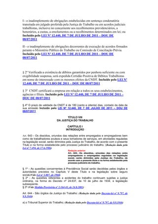 I - o inadimplemento de obrigações estabelecidas em sentença condenatória
transitada em julgado proferida pela Justiça do Trabalho ou em acordos judiciais
trabalhistas, inclusive no concernente aos recolhimentos previdenciários, a
honorários, a custas, a emolumentos ou a recolhimentos determinados em lei; ou
Incluído pelo LEI Nº 12.440, DE 7 DE JULHO DE 2011 – DOU DE
08/07/2011

II - o inadimplemento de obrigações decorrentes de execução de acordos firmados
perante o Ministério Público do Trabalho ou Comissão de Conciliação Prévia.
Incluído pelo LEI Nº 12.440, DE 7 DE JULHO DE 2011 – DOU DE
08/07/2011



§ 2º Verificada a existência de débitos garantidos por penhora suficiente ou com
exigibilidade suspensa, será expedida Certidão Positiva de Débitos Trabalhistas
em nome do interessado com os mesmos efeitos da CNDT. Incluído pelo LEI Nº
12.440, DE 7 DE JULHO DE 2011 – DOU DE 08/07/2011

§ 3º CNDT certificará a empresa em relação a todos os seus estabelecimentos,
agências e filiais. Incluído pelo LEI Nº 12.440, DE 7 DE JULHO DE 2011 –
DOU DE 08/07/2011

§ 4º O prazo de validade da CNDT é de 180 (cento e oitenta) dias, contado da data de
sua emissão Incluído pelo LEI Nº 12.440, DE 7 DE JULHO DE 2011 – DOU DE
08/07/2011

                                     TÍTULO VIII
                              DA JUSTIÇA DO TRABALHO

                                       CAPÍTULO I
                                      INTRODUÇÃO

Art. 643 - Os dissídios, oriundos das relações entre empregados e empregadores bem
como de trabalhadores avulsos e seus tomadores de serviços, em atividades reguladas
na legislação social, serão dirimidos pela Justiça do Trabalho, de acordo com o presente
Título e na forma estabelecida pelo processo judiciário do trabalho. (Redação dada pela
Lei nº 7.494, de 17.6.1986)
                                        Redação anterior
                                        Art. 643. Os dissídios, oriundos das relações entre
                                        empregadores e empregados reguladas na legislação
                                        social, serão dirimidos pela Justiça do Trabalho, de
                                        acordo com o presente título e na forma estabelecida pelo
                                        processo judiciário do trabalho.

§ 1º - As questões concernentes à Previdência Social serão decididas pelos órgãos e
autoridades previstos no Capítulo V deste Título e na legislação sobre seguro
social.(Vide Lei nº 3.807, de 1960)
§ 2º - As questões referentes a acidentes do trabalho continuam sujeitas a justiça
ordinária, na forma do Decreto nº 24.637, de 10 de julho de 1934, e legislação
subseqüente.
§ 3º (Vide Medida Provisória nº 2.164-41, de 24.8.2001)

Art. 644 - São órgãos da Justiça do Trabalho: (Redação dada pelo Decreto-lei nº 9.797, de
9.9.1946)

a) o Tribunal Superior do Trabalho; (Redação dada pelo Decreto-lei nº 9.797, de 9.9.1946)
 