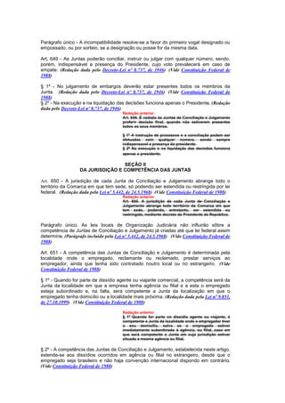 Parágrafo único - A incompatibilidade resolve-se a favor do primeiro vogal designado ou
empossado, ou por sorteio, se a designação ou posse for da mesma data.

Art. 649 - As Juntas poderão conciliar, instruir ou julgar com qualquer número, sendo,
porém, indispensável a presença do Presidente, cujo voto prevalecerá em caso de
empate. (Redação dada pelo Decreto-Lei nº 8.737, de 1946) (Vide Constituição Federal de
1988)

§ 1º - No julgamento de embargos deverão estar presentes todos os membros da
Junta. (Redação dada pelo Decreto-Lei nº 8.737, de 1946) (Vide Constituição Federal de
1988)
§ 2º - Na execução e na liquidação das decisões funciona apenas o Presidente. (Redação
dada pelo Decreto-Lei nº 8.737, de 1946)
                                        Redação anterior
                                        Art. 649. É vedado às Juntas de Conciliação e Julgamento
                                        proferir decisão final, quando não estiverem presentes
                                        todos os seus membros.

                                        § 1º A instrução de processos e a conciliação podem ser
                                        efetuadas com qualquer número, sendo sempre
                                        indispensavel a presença do presidente.
                                        § 2º Na execução e na liquidação das decisões funciona
                                        apenas o presidente.

                                   SEÇÃO II
                   DA JURISDIÇÃO E COMPETÊNCIA DAS JUNTAS

Art. 650 - A jurisdição de cada Junta de Conciliação e Julgamento abrange todo o
território da Comarca em que tem sede, só podendo ser estendida ou restringida por lei
federal. (Redação dada pela Lei nº 5.442, de 24.5.1968) (Vide Constituição Federal de 1988)
                                        Redação anterior
                                        Art. 650. A jurisdição de cada Junta de Conciliação e
                                        Julgamento abrange todo território da Comarca em que
                                        tem sede, podendo, entretanto, ser estendida ou
                                        restringida, mediante decreto do Presidente da República.

Parágrafo único. As leis locais de Organização Judiciária não influirão sôbre a
competência de Juntas de Conciliação e Julgamento já criadas até que lei federal assim
determine. (Parágrafo incluído pela Lei nº 5.442, de 24.5.1968) (Vide Constituição Federal de
1988)

Art. 651 - A competência das Juntas de Conciliação e Julgamento é determinada pela
localidade onde o empregado, reclamante ou reclamado, prestar serviços ao
empregador, ainda que tenha sido contratado noutro local ou no estrangeiro. (Vide
Constituição Federal de 1988)

§ 1º - Quando for parte de dissídio agente ou viajante comercial, a competência será da
Junta da localidade em que a empresa tenha agência ou filial e a esta o empregado
esteja subordinado e, na falta, será competente a Junta da localização em que o
empregado tenha domicílio ou a localidade mais próxima. (Redação dada pela Lei nº 9.851,
de 27.10.1999) (Vide Constituição Federal de 1988)

                                        Redação anterior
                                        § 1º Quando for parte no dissídio agente ou viajante, é
                                        competente a Junta da localidade onde o empregador tiver
                                        o seu domicílio, salvo se o empregado estiver
                                        imediatamente subordinado à agência, ou filial, caso em
                                        que será competente a Junta em cuja jurisdição estiver
                                        situada a mesma agência ou filial.

§ 2º - A competência das Juntas de Conciliação e Julgamento, estabelecida neste artigo,
estende-se aos dissídios ocorridos em agência ou filial no estrangeiro, desde que o
empregado seja brasileiro e não haja convenção internacional dispondo em contrário.
(Vide Constituição Federal de 1988)
 