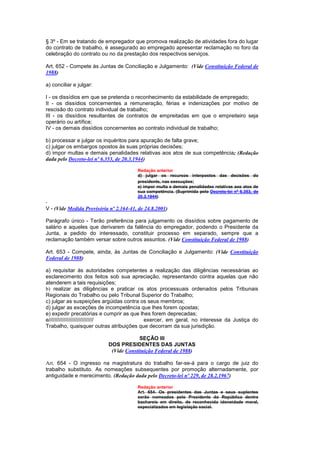 § 3º - Em se tratando de empregador que promova realização de atividades fora do lugar
do contrato de trabalho, é assegurado ao empregado apresentar reclamação no foro da
celebração do contrato ou no da prestação dos respectivos serviços.

Art. 652 - Compete às Juntas de Conciliação e Julgamento: (Vide Constituição Federal de
1988)

a) conciliar e julgar:

I - os dissídios em que se pretenda o reconhecimento da estabilidade de empregado;
II - os dissídios concernentes a remuneração, férias e indenizações por motivo de
rescisão do contrato individual de trabalho;
III - os dissídios resultantes de contratos de empreitadas em que o empreiteiro seja
operário ou artífice;
IV - os demais dissídios concernentes ao contrato individual de trabalho;

b) processar e julgar os inquéritos para apuração de falta grave;
c) julgar os embargos opostos às suas próprias decisões;
d) impor multas e demais penalidades relativas aos atos de sua competência; (Redação
dada pelo Decreto-lei nº 6.353, de 20.3.1944)

                                        Redação anterior
                                        d) julgar os recursos interpostos das decisões do
                                        presidente, nas execuções;
                                        e) impor multa e demais penalidades relativas aos atos de
                                        sua competência. (Suprimida pelo Decreto-lei nº 6.353, de
                                        20.3.1944)

V - (Vide Medida Provisória nº 2.164-41, de 24.8.2001)

Parágrafo único - Terão preferência para julgamento os dissídios sobre pagamento de
salário e aqueles que derivarem da falência do empregador, podendo o Presidente da
Junta, a pedido do interessado, constituir processo em separado, sempre que a
reclamação também versar sobre outros assuntos. (Vide Constituição Federal de 1988)

Art. 653 - Compete, ainda, às Juntas de Conciliação e Julgamento: (Vide Constituição
Federal de 1988)

a) requisitar às autoridades competentes a realização das diligências necessárias ao
esclarecimento dos feitos sob sua apreciação, representando contra aquelas que não
atenderem a tais requisições;
b) realizar as diligências e praticar os atos processuais ordenados pelos Tribunais
Regionais do Trabalho ou pelo Tribunal Superior do Trabalho;
c) julgar as suspeições argüidas contra os seus membros;
d) julgar as exceções de incompetência que lhes forem opostas;
e) expedir precatórias e cumprir as que lhes forem deprecadas;
e//////////////////////////////           exercer, em geral, no interesse da Justiça do
Trabalho, quaisquer outras atribuições que decorram da sua jurisdição.

                                        SEÇÃO III
                           DOS PRESIDENTES DAS JUNTAS
                            (Vide Constituição Federal de 1988)

Art. 654 - O ingresso na magistratura do trabalho far-se-á para o cargo de juiz do
trabalho substituto. As nomeações subsequentes por promoção alternadamente, por
antiguidade e merecimento. (Redação dada pelo Decreto-lei nº 229, de 28.2.1967)

                                        Redação anterior
                                        Art. 654. Os presidentes das Juntas e seus suplentes
                                        serão nomeados pelo Presidente da República dentre
                                        bachareis em direito, de reconhecida idoneidade moral,
                                        especializados em legislação social.
 