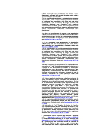 § 1º A nomeação dos presidentes das Juntas e seus
suplentes é feita por um período de dois anos, findo o
qual poderão ser reconduzidos.
§ 2º Os presidentes das Juntas e seus suplentes, uma vez
reconduzidos, serão conservados enquanto bem servirem,
só podendo ser demitidos por falta que os torne
incompativeis, com o exercício do cargo, apurada pelo
Conselho     Nacional    do    Trabalho   em    inquérito
administrativo, facultada, porem, a sua suspensão prévia
pela autoridade imediatamente superior, quando motivos
graves, devidamente justificados, determinarem essa
providência.

Art. 654. Os presidentes de Junta e os presidentes
substitutos serão nomeados pelo Presidente da República
dentre bacharéis em direito, de reconhecida idoneidade
moral, especializados em legislação social. (Redação dada
pelo Decreto-Lei nº 8.737, de 1946)

§ 1º A nomeação dos presidentes e presidentes
substitutos é feita por um período de dois anos, findo o
qual poderão ser reconduzidos. (Redação dada pelo
Decreto-Lei nº 8.737, de 1946
§ 2º Os presidentes e os presidentes substitutos, uma vez
reconduzidos, serão conservados enquanto bem servirem,
só podendo ser demitidos por falta que os torne
incompatíveis com o exercício do cargo, apurada pelo
Conselho      Nacional      do Trabalho   em     inquérito
administrativo, facultada, porém, a sua suspensão prévia
pela autoridade imediatamente superior, quando motivos
graves. devidamente justificados, determinarem essa
providência. (Redação dada pelo Decreto-Lei nº 8.737, de
1946)

Art. 654. O ingresso na magistratura do trabalho far-se-á,
nas sedes da 1ª e 2ª Regiões da Justiça do Trabalho, para
o cargo de juiz do trabalho substituto; as nomeações
subseqüentes, por promoção, alternadamente, por
antigüidade e por merecimento. Nas demais localidades, e
Regiões, o ingresso será feito para o cargo de juiz do
Trabalho, presidente de Junta. (Redação dada pelo
Decreto-lei nº 9.797, de 9.9.1946)

§ 1º Haverá suplente de juiz do trabalho presidente de
Junta, sem direito a acesso, nomeados pelo Presidente da
República dentre brasileiros natos, bacharéis em Direito,
de r econhecida idoneidade moral, especializados em
legislação social. A nomeação dos suplentes é feita por
período de dois anos findo o qual poderão ser
reconduzidos. Os suplentes, uma vez reconduzidos. serão
conservados enquanto bem servirem, só podendo ser
demitidos por falta que os torne incompatíveis com o
exercício do cargo, apurada pelo Tribunal da respectiva
Região, facultada porém, sua suspensão prévia pelo
presidente do Tribunal, quando motivos graves,
devidamente justificados, determinarem essa providência.
(Redação dada pelo Decreto-lei nº 9.797, de 9.9.1946)
§ 2º Os suplentes de juiz do trabalho perceberão, quando
em exercício, vencimentos iguais aos dos juizes, que
substituírem. (Redação dada pelo Decreto-lei nº 9.797, de
9.9.1946)
§ 3º Nas sedes da 1ª e 2ª Regiões da Justiça do Trabalho
não haverá suplentes de juiz presidente de Junta, e sim,
Juízes do trabalho substitutos, nomeados pelo Presidente
da República, dentre brasileiros natos, bacharéis em
Direito, que reunam, além dêsses, os seguintes requisitos:
(Incluído pelo Decreto-lei nº 9.797, de 9.9.1946)

I – idoneidade para o exercício das funções ; (Incluído
pelo        Decreto-lei  nº      9.797,    de    9.9.1946)
II – idade maior de 25 e menor de 45 anos; (Incluído pelo
Decreto-lei         nº      9.797,      de       9.9.1946)
III – classificação em concurso perante o Tribunal do
Trabalho da Região em que ocorrer a vaga, concurso que
será válido por dois anos, e organizado de acôrdo com as
 
