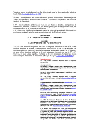Trabalho, com a jurisdição que lhes for determinada pela lei de organização judiciária
local. (Vide Constituição Federal de 1988)

Art. 669 - A competência dos Juízos de Direito, quando investidos na administração da
Justiça do Trabalho, é a mesma das Juntas de Conciliação e Julgamento, na forma da
Seção II do Capítulo II.

§ 1º - Nas localidades onde houver mais de um Juízo de Direito a competência é
determinada, entre os Juízes do Cível, por distribuição ou pela divisão judiciária local, na
conformidade da lei de organização respectiva.
§ 2º - Quando o critério de competência da lei de organização judiciária for diverso do
previsto no parágrafo anterior, será competente o Juiz do Cível mais antigo.

                                  CAPÍTULO IV
                     DOS TRIBUNAIS REGIONAIS DO TRABALHO

                                  SEÇÃO I
                      DA COMPOSIÇÃO E DO FUNCIONAMENTO

Art. 670 - Os Tribunais Regionais das 1ª e 2ª Regiões compor-se-ão de onze juízes
togados, vitalícios, e de seis juízes classistas, temporários; os da 3ª e 4ª Regiões, de
oito juízes togados, vitalícios, e de quatro classistas, temporários; os da 5ª e 6ª Regiões,
de sete juízes togados, vitalícios e de dois classistas, temporários; os da 7ª e 8ª
Regiões, de seis juízes togados, vitalícios, e de dois classistas, temporários, todos
nomeados pelo Presidente da República. (Redação dada pela Lei nº 5.442, de 24.5.1968)

                       