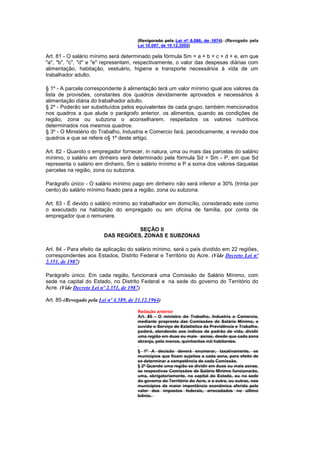 (Revigorado pela Lei nº 6.086, de 1974) (Revogado pela
                                        Lei 10.097, de 19.12.2000)

Art. 81 - O salário mínimo será determinado pela fórmula Sm = a + b + c + d + e, em que
"a", "b", "c", "d" e "e" representam, respectivamente, o valor das despesas diárias com
alimentação, habitação, vestuário, higiene e transporte necessários à vida de um
trabalhador adulto.

§ 1º - A parcela correspondente à alimentação terá um valor mínimo igual aos valores da
lista de provisões, constantes dos quadros devidamente aprovados e necessários à
alimentação diária do trabalhador adulto.
§ 2º - Poderão ser substituídos pelos equivalentes de cada grupo, também mencionados
nos quadros a que alude o parágrafo anterior, os alimentos, quando as condições da
região, zona ou subzona o aconselharem, respeitados os valores nutritivos
determinados nos mesmos quadros.
§ 3º - O Ministério do Trabalho, Industria e Comercio fará, periodicamente, a revisão dos
quadros a que se refere o§ 1º deste artigo.

Art. 82 - Quando o empregador fornecer, in natura, uma ou mais das parcelas do salário
mínimo, o salário em dinheiro será determinado pela fórmula Sd = Sm - P, em que Sd
representa o salário em dinheiro, Sm o salário mínimo e P a soma dos valores daquelas
parcelas na região, zona ou subzona.

Parágrafo único - O salário mínimo pago em dinheiro não será inferior a 30% (trinta por
cento) do salário mínimo fixado para a região, zona ou subzona.

Art. 83 - É devido o salário mínimo ao trabalhador em domicílio, considerado este como
o executado na habitação do empregado ou em oficina de família, por conta de
empregador que o remunere.

                                    SEÇÃO II
                         DAS REGIÕES, ZONAS E SUBZONAS

Art. 84 - Para efeito da aplicação do salário mínimo, será o país dividido em 22 regiões,
correspondentes aos Estados, Distrito Federal e Território do Acre. (Vide Decreto Lei nº
2.351, de 1987)

Parágrafo único. Em cada região, funcionará uma Comissão de Salário Mínimo, com
sede na capital do Estado, no Distrito Federal e na sede do governo do Território do
Acre. (Vide Decreto Lei nº 2.351, de 1987)

Art. 85-(Revogado pela Lei nº 4.589, de 11.12.1964)

                                        Redação anterior
                                        Art. 85 - O ministro do Trabalho, Industria e Comercio,
                                        mediante proprosta das Comissões de Salário Mínimo, e
                                        ouvido o Serviço de Estatística da Previdência e Trabalho,
                                        poderá, atendendo aos índices de padrão de vida, dividir
                                        uma região em duas ou mais zonas, desde que cada zona
                                        abranja, pelo menos, quinhentos mil habitantes.

                                        § 1º A decisão deverá enumerar, taxativamente, os
                                        municípios que ficam sujeitos a cada zona, para efeito de
                                        se determinar a competência de cada Comissão.
                                        § 2º Quando uma região se dividir em duas ou mais zonas,
                                        as respectivas Comissões de Salário Mínimo funcionarão,
                                        uma, obrigatoriamente, na capital do Estado, ou na sede
                                        do governo do Território do Acre, e a outra, ou outras, nos
                                        municípios de maior importância econômica aferida pelo
                                        valor dos impostos federais, arrecadados no último
                                        biênio.
 