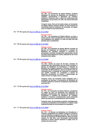 Redação anterior
                                        Art. 106 - As Comissões de Salário Mínimo, mediante
                                        delegação do Serviço de Estatística da Previdência e
                                        Trabalho, representarão o Ministério do Trabalho,
                                        Indústria e Comércio, para o efeito do recolhimento das
                                        declarações, de que trata o art. 109, e de outros elementos
                                        estatísticos.

                                        Parágrafo único. Para os fins deste artigo, as Comissões
                                        de Salário Mínimo poderão delegar as suas funções às
                                        autoridades federais, estaduais ou municipais, da região,
                                        zona ou subzona a que pertencerem.

Art. 107 Revogado pela Lei nº 4.589, de 11.12.1964)
                                        Redação anterior
                                        Art. 107 - As comissões de Salário Mínimo, ao fixar o
                                        salário mínimo, darão à publicidade os índices estatísticos
                                        que justifiquem sua adoção e o valor de cada uma das
                                        parcelas que o constituirem.

Art. 108 Revogado pela Lei nº 4.589, de 11.12.1964)
                                        Redação anterior
                                        Art. 108 - As Comissões de Salário Mínimo enviarão ao
                                        Serviço de Estatística da Previdência e Trabalho do
                                        Ministério do Trabalho, Indústria e Comércio as
                                        declarações recebidas, devidamente relacionadas, dentro
                                        do prazo improrrogavel de 15 dias, utilizando-se da via de
                                        transporte mais rápida.

Art. 109 Revogado pela Lei nº 4.589, de 11.12.1964)
                                        Redação anterior
                                        Art. 109 - Dentro do prazo de 45 dias, contados do
                                        recebimento das declarações que lhe forem enviadas, o
                                        Serviço de Estatística da Previdência e Trabalho do
                                        Ministério do Trabalho, Indústria e Comércio remeterá às
                                        Comissões de Salário Mínimo, não só o material, como as
                                        instruções para a realização de inquéritos ou pesquisas
                                        que melhor elucidem ou completem o acervo de
                                        elementos necessários ao estudo e determinação do
                                        salário mínimo na região, zona ou subzona.

                                        Parágrafo único. Os inquéritos serão realizados sob a
                                        orientação de técnicos e funcionários do Ministério do
                                        Trabalho, Indústria e Comércio, designados especialmente
                                        para esse fim.

Art. 110 Revogado pela Lei nº 4.589, de 11.12.1964)
                                        Redação anterior
                                        Art. 110 - As Comissões de Salário Mínimo centralizarão
                                        na região ou zona os elementos dos inquéritos ou
                                        pesquisas determinados pelo Serviço de Estatística da
                                        Previdência e Trabalho do Ministério do Trabalho,
                                        Indústria e Comércio, remetendo-lhes esses elementos
                                        dentro do prazo que, antecipadamente, lhes for fixado.

                                        Parágrafo único. As Comissões remeterão, imediatamente,
                                        ao Serviço de Estatística da Previdência e Trabalho cópia
                                        autêntica de todas as suas decisões ou resoluções.

Art. 111 Revogado pela Lei nº 4.589, de 11.12.1964)
                                        Redação anterior
                                        Art. 111 - O Serviço de Estatística da Previdência e
                                        Trabalho, do Ministério do Trabalho, Indústria e Comércio,
                                        uma vez satisfeita a exigência dos arts. 108 e 110, deverá
                                        fornecer às Comissões de Salário Mínimo, dentro do prazo
                                        máximo de 240 dias, uma informação fundamentada
                                        indicando o salário mínimo aplicável à região, zona ou
                                        subzona de que se tratar.
 