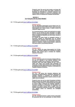 Parágrafo único. No caso de não receber, em tempo útil,
                                        os elementos a que se refere este artigo, o Serviço de
                                        Estatística da Previdência e Trabalho elaborará uma
                                        recomendação baseada no critério de comparação com
                                        regiões, zonas ou subzonas de condições semelhantes.


                                    SEÇÃO V
                          DA FIXAÇÃO DO SALÁRIO MÍNIMO

Art. 112 Revogado pela Lei nº 4.589, de 11.12.1964)
                                        Redação anterior
                                        Art. 112 - Recebida a informação a que se refere o art. 111,
                                        cada Comissão de Salário Mínimo fixará, dentro do prazo
                                        improrrogável de 9 (nove) meses, o salário mínimo da
                                        respectiva região ou zona.

                                        § 1º A decisão fixando o salário será publicada nos orgãos
                                        oficiais, ou nos jornais de maior circulação, na região,
                                        zona ou subzona, de jurisdição da Comissão, e no Diário
                                        Oficial, na capital da República, por três meses, durante o
                                        prazo de 90 dias.
                                        § 2º Dentro do prazo fixado no parágrafo anterior, a
                                        Comissão receberá as observações que as classes
                                        interessadas lhe dirigirem. Findo esse prazo, reunir-se-á,
                                        imediatamente, para apreciar as observações recebidas,
                                        alterar ou confirmar o salário mínimo fixado e, dentro de
                                        vinte dias, proferir a sua decisão definitiva.

Art. 113 Revogado pela Lei nº 4.589, de 11.12.1964)
                                        Redação anterior
                                        Art. 113 - Dentro do prazo improrrogável de 15 dias,
                                        contados da decisão definitiva da Comissão de Salário
                                        Mínimo, cabe recurso para o ministro do Trabalho,
                                        Indústria e Comércio.

Art. 114 Revogado pela Lei nº 4.589, de 11.12.1964)
                                        Redação anterior
                                        Art. 114 - A ata da reunião da Comissão de Salário Mínimo,
                                        em que for ultimada a sua decisão definitiva, será
                                        publicada na região, zona ou subzona, a que interessar.
                                        Parágrafo único. Uma cópia autêntica da ata a que se
                                        refere este artigo será enviada pelo presidente da
                                        Comissão, no prazo improrrogavel de 15 dias, ao Serviço
                                        de Estatística da Previdência e Trabalho, do Ministério do
                                        Trabalho, Indústria e Comércio.

Art. 115 Revogado pela Lei nº 4.589, de 11.12.1964)
                                        Redação anterior
                                        Art. 115 - De posse das decisões definitivas das
                                        Comissões de Salário Mínimo, submeterá o Ministério do
                                        Trabalho, Indústria e Comércio ao Presidente da
                                        República o decreto instituindo o salário mínimo em cada
                                        região, zona ou subzona.

                                        Parágrafo único. Se uma ou várias Comissões de Salário
                                        Mínimo deixarem de remeter cópia autêntica de ata a que
                                        se refere o artigo anterior e no prazo fixado pelo parágrafo
                                        do mesmo artigo, o Ministro do Trabalho, Indústria e
                                        Comércio submeterá ao Presidente da República uma
                                        proposta de salário mínimo para a região, zona ou
                                        subzona, interessada, baseada no critério de comparação
                                        com regiões, zonas ou subzonas, de condições
                                        semelhantes.

Art. 116 Revogado pela Lei nº 4.589, de 11.12.1964)
                                        Redação anterior
                                        Art. 116 - O decreto fixando o salário mínimo, decorridos
                                        60 (sessenta) dias de sua publicação no Diário Oficial,
 