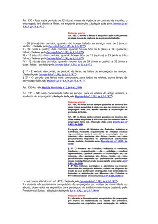 Art. 130 - Após cada período de 12 (doze) meses de vigência do contrato de trabalho, o
empregado terá direito a férias, na seguinte proporção: (Redação dada pelo Decreto-lei nº
1.535, de 13.4.1977)

                                       Redação anterior
                                       Art. 130. O direito a férias é adquirido após cada período
                                       de doze meses de vigência do contrato de trabalho.

I - 30 (trinta) dias corridos, quando não houver faltado ao serviço mais de 5 (cinco)
vezes; (Incluído pelo Decreto-lei nº 1.535, de 13.4.1977)
II - 24 (vinte e quatro) dias corridos, quando houver tido de 6 (seis) a 14 (quatorze)
faltas; (Incluído pelo Decreto-lei nº 1.535, de 13.4.1977)
III - 18 (dezoito) dias corridos, quando houver tido de 15 (quinze) a 23 (vinte e três)
faltas; (Incluído pelo Decreto-lei nº 1.535, de 13.4.1977)
IV - 12 (doze) dias corridos, quando houver tido de 24 (vinte e quatro) a 32 (trinta e
duas) faltas. (Incluído pelo Decreto-lei nº 1.535, de 13.4.1977)

§ 1º - É vedado descontar, do período de férias, as faltas do empregado ao serviço.
(Incluído pelo Decreto-lei nº 1.535, de 13.4.1977)
§ 2º - O período das férias será computado, para todos os efeitos, como tempo de
serviço(Incluído pelo Decreto-lei nº 1.535, de 13.4.1977)

Art. 130-A (Vide Medida Provisória nº 2.164-41/2001)

Art. 131 - Não será considerada falta ao serviço, para os efeitos do artigo anterior, a
ausência do empregado: (Redação dada pelo Decreto-lei nº 1.535, de 13.4.1977)

                                       Redação anterior
                                       Art. 131, As férias serão sempre gozodas ao decurso das
                                       doze meses seguintes à data em que às mesmas tiver o
                                       empregado feito jus, sendo vedado a acumulação de
                                       períodos de férias.

                                       Art. 131 As férias serão sempre gozadas ao decurso dos
                                       doze meses seguintes à data em que às mesmas tiver o
                                       empregado feito jus. (Redação dada pelo Decreto-Lei nº
                                       9.852, de 1946)

                                       Parágrafo único. O Ministro do Trabalho, Indústria e
                                       Comércio, mediante requerimento de entidade sindical
                                       representativa, poderá permitir a acumulação de, no
                                       máximo, três períodos de férias, tendo em vista
                                       peculiaridades regionais ou profissionais justificativas
                                       dessa medida. (Incluído pelo Decreto-Lei nº 9.852, de
                                       1946)

                                       § 1º O Ministro do Trabalho, Indústria e Comércio,
                                       mediante     requerimento       de     entidade      sindical
                                       representativa, poderá permitir a acumulação de, no
                                       máximo, três períodos de férias, tendo em vista
                                       peculiaridades regionais ou profissionais justificativas
                                       dessa medida.(Renumerado do parágrafo único pela Lei nº
                                       5.801, de 1972)
                                       § 2º Nas mesmas condições e atendidos os mesmos
                                       requisitos do parágrafo anterior, caberá ao dirigente do
                                       órgão ao qual pertençam empregados não sindicalizáveis
                                       formular a solicitação ao Ministro do Trabalho e
                                       Previdência Social. (Incluído pela Lei nº 5.801, de 1972)

I - nos casos referidos no art. 473; (Incluído pelo Decreto-lei nº 1.535, de 13.4.1977)
Il - durante o licenciamento compulsório da empregada por motivo de maternidade ou
aborto, observados os requisitos para percepção do salário-maternidade custeado pela
Previdência Social; (Redação dada pela Lei nº 8.921, de 25.7.1994)
                                       Redação anterior
                                       II - durante o licenciamento compulsório da empregada
                                       por motivo de maternidade ou aborto não criminoso,
                                       observados os requisitos para percepção do salário-
 